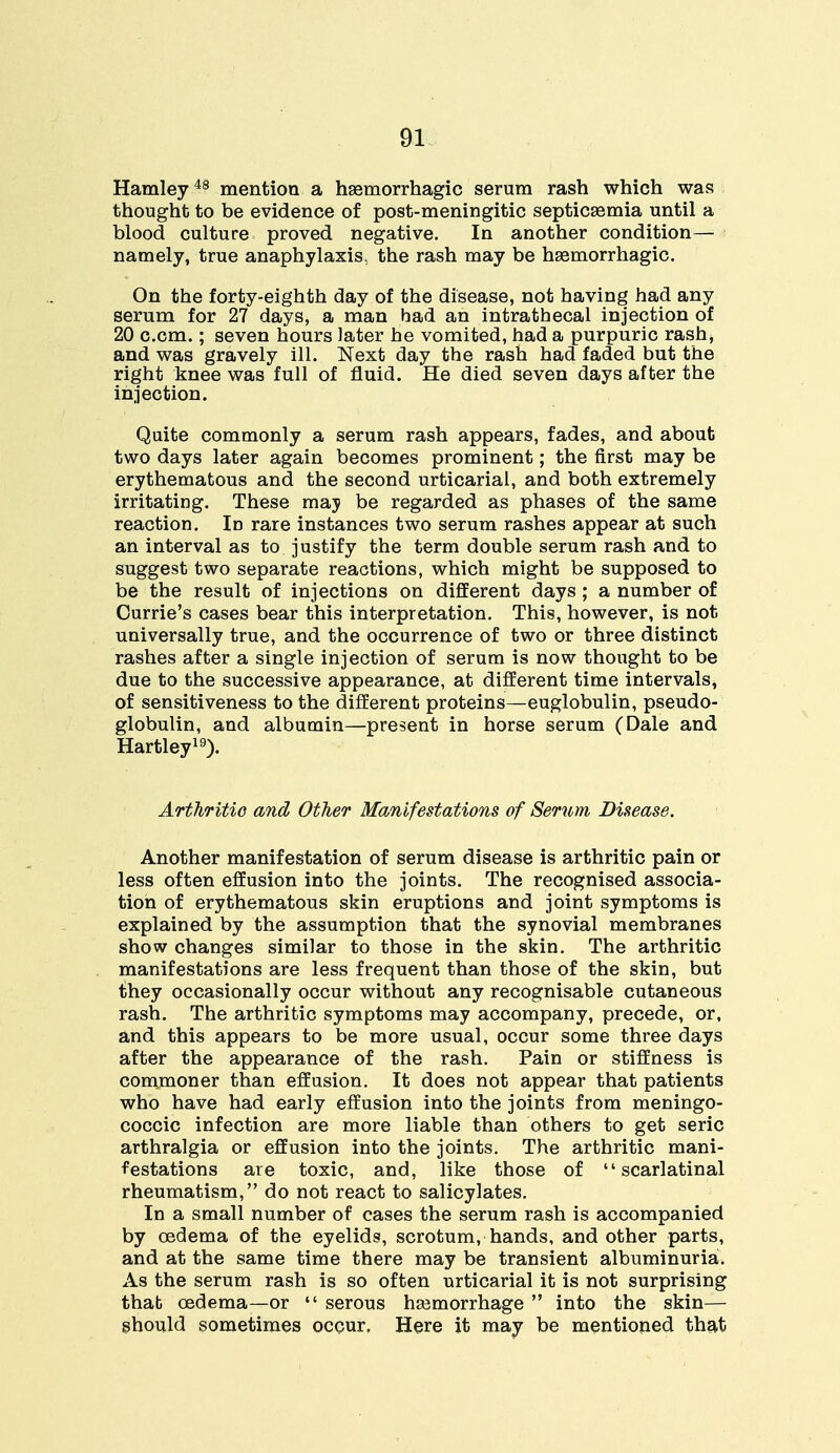 Hamley48 mention a haemorrhagic serum rash which was thought to be evidence of post-meningitic septicaemia until a blood culture proved negative. In another condition— namely, true anaphylaxis, the rash may be haemorrhagic. On the forty-eighth day of the disease, not having had any serum for 27 days, a man had an intrathecal injection of 20 c.cm.; seven hours later he vomited, had a purpuric rash, and was gravely ill. Next day the rash had faded but the right knee was full of fluid. He died seven days after the injection. Quite commonly a serum rash appears, fades, and about two days later again becomes prominent; the first may be erythematous and the second urticarial, and both extremely irritating. These maj be regarded as phases of the same reaction. In rare instances two serum rashes appear at such an interval as to justify the term double serum rash and to suggest two separate reactions, which might be supposed to be the result of injections on different days; a number of Currie's cases bear this interpretation. This, however, is not universally true, and the occurrence of two or three distinct rashes after a single injection of serum is now thought to be due to the successive appearance, at different time intervals, of sensitiveness to the different proteins—euglobulin, pseudo- globulin, and albumin—present in horse serum (Dale and Hartley19). Arthritio and Other Manifestations of Serum Disease. Another manifestation of serum disease is arthritic pain or less often effusion into the joints. The recognised associa- tion of erythematous skin eruptions and joint symptoms is explained by the assumption that the synovial membranes show changes similar to those in the skin. The arthritic manifestations are less frequent than those of the skin, but they occasionally occur without any recognisable cutaneous rash. The arthritic symptoms may accompany, precede, or, and this appears to be more usual, occur some three days after the appearance of the rash. Pain or stiffness is commoner than effusion. It does not appear that patients who have had early effusion into the joints from meningo- coccic infection are more liable than others to get seric arthralgia or effusion into the joints. The arthritic mani- festations are toxic, and, like those of scarlatinal rheumatism, do not react to salicylates. In a small number of cases the serum rash is accompanied by oedema of the eyelids, scrotum, hands, and other parts, and at the same time there may be transient albuminuria. As the serum rash is so often urticarial it is not surprising thab oedema—or  serous haemorrhage  into the skin— should sometimes occur. Here it may be mentioned that