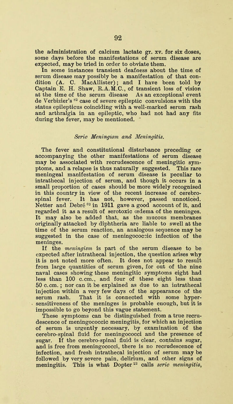the administration of calcium lactate gr. xv. for six doses, some days before the manifestations of serum disease are expected, may be tried in order to obviate them. In some instances transient deafness about the time of serum disease may possibly be a manifestation of that con- dition (A. C. MacAllister); and I have been told by Captain E. H. Shaw, R.A.M.C., of transient loss of vision at the time of the serum disease As an exceptional event de Verbizier's 82 case of severe epileptic convulsions with the status epilepticus coinciding with a well-marked serum rash and arthralgia in an epileptic, who had not had any fits during the fever, may be mentioned. ' Serio Meningism and Meningitis. The fever and constitutional disturbance preceding or accompanying the other manifestations of serum disease may be associated with recrudescence of meningitic sym- ptoms, and a relapse is thus naturally suggested. This rare meningeal manifestation of serum disease is peculiar to intrathecal injection of serum, and though it occurs in a small proportion of cases should be more widely recognised in this country in view of the recent increase of cerebro- spinal fever. It has not, however, passed unnoticed. Netter and Debre62 in 1911 gave a good account of it, and regarded it as a result of serotoxic oedema of the meninges. It may also be added that, as the mucous membranes originally attacked by diphtheria are liable to swell at the time of the serum reaction, an analogous sequence may be suggested in the case of meningococoic infection of the meninges. If the meningism is part of the serum disease to be expected after intrathecal injection, the question arises why it is not noted more often. It does not appear to result from large quantities of serum given, for out of the nine naval cases showing these meningitic symptoms eight had less than 100 c.cm., and four of these eight less than 50 c.cm.; nor can it be explained as due to an intrathecal injection within a very few days of the appearance of the serum rash. That it is connected with some hyper- sensitiveness of the meninges is probable enough, but it is impossible to go beyond this vague statement. These symptoms can be distinguished from a true recru- descence of meningococcic meningitis, for which an injection of serum is urgently necessary, by examination of the cerebro-spinal fluid for meningococci and the presence of sugar. If the cerebro-spinal fluid is clear, contains sugar, and is free from meningococci, there is no recrudescence of infection, and fresh intrathecal injection of serum may be followed by very severe pain, delirium, and other signs of meningitis. This is what Dopter22 calls serio meningitis,