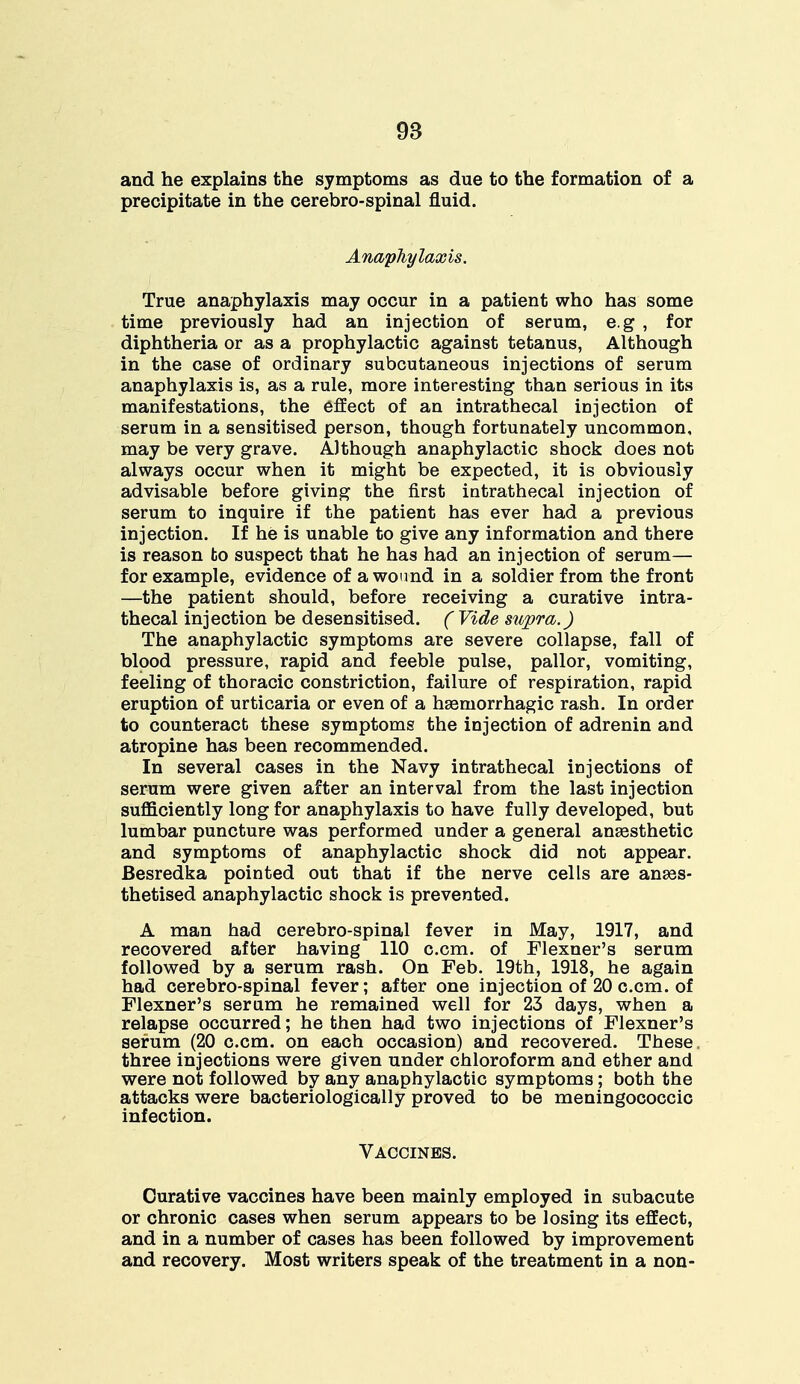 and he explains the symptoms as due to the formation of a precipitate in the cerebro-spinal fluid. Anaphylaxis. True anaphylaxis may occur in a patient who has some time previously had an injection of serum, e.g , for diphtheria or as a prophylactic against tetanus, Although in the case of ordinary subcutaneous injections of serum anaphylaxis is, as a rule, more interesting than serious in its manifestations, the effect of an intrathecal injection of serum in a sensitised person, though fortunately uncommon, may be very grave. Although anaphylactic shock does not always occur when it might be expected, it is obviously advisable before giving the first intrathecal injection of serum to inquire if the patient has ever had a previous injection. If he is unable to give any information and there is reason to suspect that he has had an injection of serum— for example, evidence of a wound in a soldier from the front —the patient should, before receiving a curative intra- thecal injection be desensitised. ( Vide supra.) The anaphylactic symptoms are severe collapse, fall of blood pressure, rapid and feeble pulse, pallor, vomiting, feeling of thoracic constriction, failure of respiration, rapid eruption of urticaria or even of a hemorrhagic rash. In order to counteract these symptoms the injection of adrenin and atropine has been recommended. In several cases in the Navy intrathecal injections of serum were given after an interval from the last injection sufficiently long for anaphylaxis to have fully developed, but lumbar puncture was performed under a general anaesthetic and symptoms of anaphylactic shock did not appear. Besredka pointed out that if the nerve cells are anaes- thetised anaphylactic shock is prevented. A man had cerebro-spinal fever in May, 1917, and recovered after having 110 c.cm. of Flexner's serum followed by a serum rash. On Feb. 19th, 1918, he again had cerebro-spinal fever; after one injection of 20 c.cm. of Flexner's serum he remained well for 23 days, when a relapse occurred; he then had two injections of Flexner's serum (20 c.cm. on each occasion) and recovered. These three injections were given under chloroform and ether and were not followed by any anaphylactic symptoms; both the attacks were bacteriologically proved to be meningococcic infection. Vaccines. Curative vaccines have been mainly employed in subacute or chronic cases when serum appears to be losing its effect, and in a number of cases has been followed by improvement and recovery. Most writers speak of the treatment in a non-