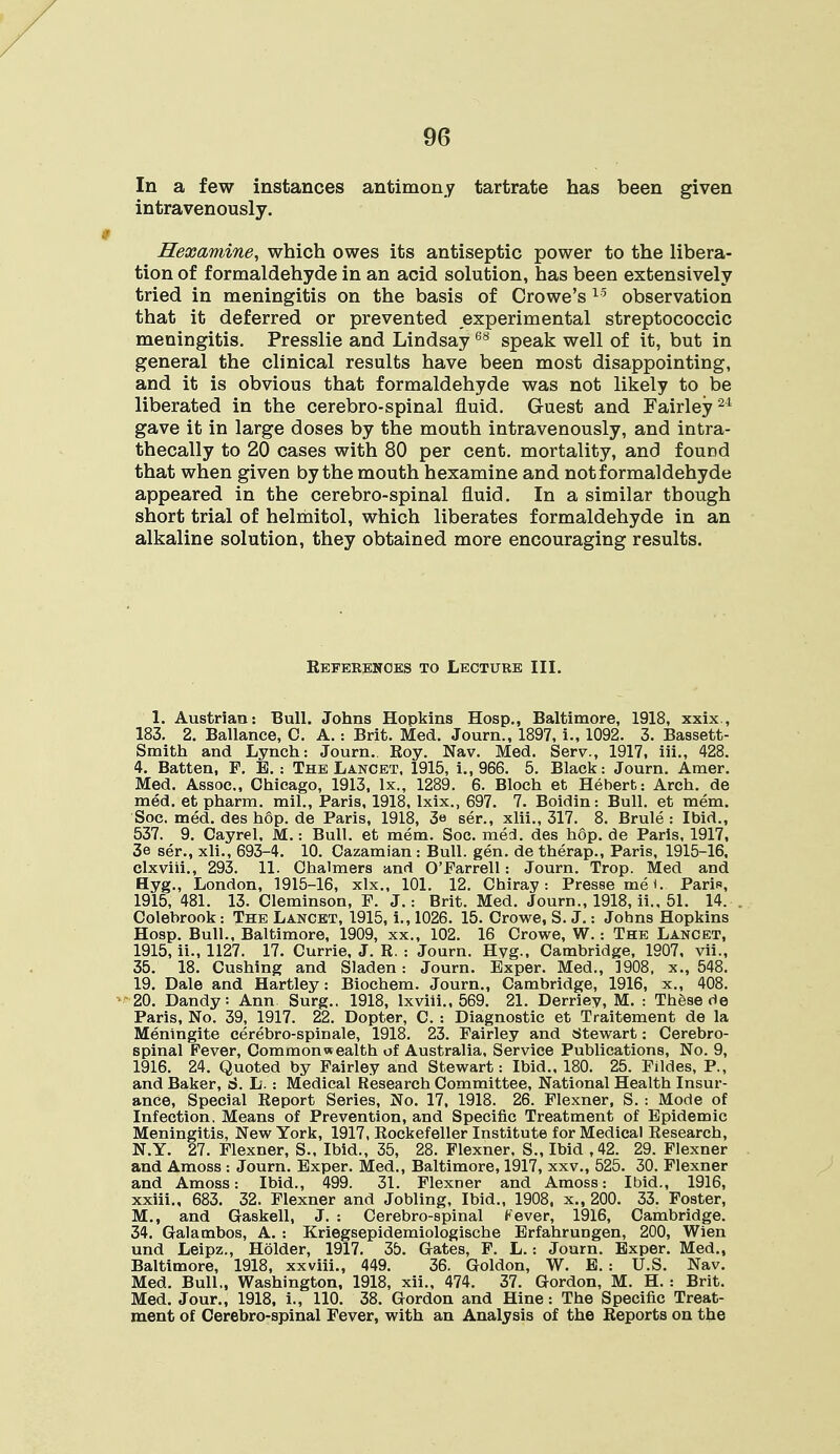 In a few instances antimony tartrate has been given intravenously. Hexamine, which owes its antiseptic power to the libera- tion of formaldehyde in an acid solution, has been extensively tried in meningitis on the basis of Crowe's15 observation that it deferred or prevented experimental streptococcic meningitis. Presslie and Lindsay68 speak well of it, but in general the clinical results have been most disappointing, and it is obvious that formaldehyde was not likely to be liberated in the cerebro-spinal fluid. Guest and Fairley24 gave it in large doses by the mouth intravenously, and intra- thecally to 20 cases with 80 per cent, mortality, and found that when given by the mouth hexamine and not formaldehyde appeared in the cerebro-spinal fluid. In a similar though short trial of helmitol, which liberates formaldehyde in an alkaline solution, they obtained more encouraging results. References to Lecture III. 1. Austrian: Bull. Johns Hopkins Hosp., Baltimore, 1918, xxix., 183. 2. Ballance, C. A.: Brit. Med. Journ., 1897, i., 1092. 3. Bassett- Smith and Lynch: Journ. Roy. Nav. Med. Serv., 1917, iii., 428. 4. Batten, F. B. : The Lancet. 1915, i., 966. 5. Black: Journ. Amer. Med. Assoc., Chicago, 1913, lx., 1289. 6. Bloch et Hebert: Arch, de med. et pharm. mil., Paris, 1918, lxix., 697. 7. Boidin: Bull, et mem. Soc. med. des hop. de Paris, 1918, 3« ser., xlii., 317. 8. Brule : Ibid., 537. 9. Cayrel. M.: Bull, et mem. Soc. mecl. des hop. de Paris. 1917, 3e ser., xli., 693-4. 10. Cazamian: Bull. gen. de therap., Paris, 1915-16, clxviii., 293. 11. Chalmers and O'Farrell: Journ. Trop. Med and Hyg., London, 1915-16, xlx., 101. 12. Chiray : Presse me*. Paris, 1915, 481. 13. Cleminson, F. J.: Brit. Med. Journ., 1918, ii., 51. 14. Colebrook: The Lancet, 1915, i., 1026. 15. Crowe, S. J.: Johns Hopkins Hosp. Bull., Baltimore, 1909, xx„ 102. 16 Crowe, W.: The Lancet, 1915, ii., 1127. 17. Currie, J. R. : Journ. Hvg.. Cambridge, 1907, vii., 35. 18. Cushing and Sladen: Journ. Bxper. Med., 1908, x., 548. 19. Dale and Hartley: Biochem. Journ., Cambridge, 1916, x., 408. 20. Dandy: Ann Surg.. 1918, lxviii., 569. 21. Derriey, M. : These de Paris, No. 39, 1917. 22. Dopter, C. : Diagnostic et Traitement de la Meningite cerebro-spinale, 1918. 23. Fairley and Stewart: Cerebro- spinal Fever, Commonwealth of Australia, Service Publications, No. 9, 1916. 24. Quoted by Fairley and Stewart: Ibid.. 180. 25. Fildes, P., and Baker, d. L. : Medical Research Committee, National Health Insur- ance, Special Report Series, No. 17, 1918. 26. Flexner, S. : Mode of Infection. Means of Prevention, and Specific Treatment of Epidemic Meningitis, New York, 1917, Rockefeller Institute for Medical Research, N.Y. 27. Flexner, S., Ibid., 35, 28. Flexner, S., Ibid , 42. 29. Flexner and Amoss : Journ. Exper. Med., Baltimore, 1917, xxv., 525. 30. Flexner and Amoss: Ibid., 499. 31. Flexner and Amoss: Ibid., 1916, xxiii., 683. 32. Flexner and Jobling, Ibid., 1908, x., 200. 33. Foster, M., and Graskell, J. : Cerebro-spinal Kever, 1916, Cambridge. 34. Galambos, A. : Kriegsepidemiologische Erfahrungen, 200, Wien und Leipz., Holder, 1917. 35. Gates, F. L.: Journ. Exper. Med., Baltimore, 1918, xxviii., 449. 36. Goldon, W. E. : U.S. Nav. Med. Bull., Washington, 1918, xii., 474. 37. Gordon, M. H. : Brit. Med. Jour., 1918, i., 110. 38. Gordon and Hine: The Specific Treat- ment of Cerebro-spinal Fever, with an Analysis of the Reports on the