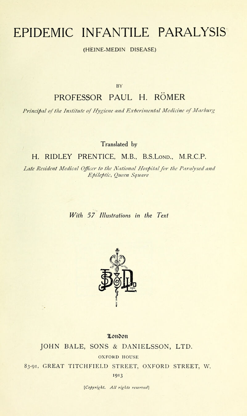 (HEINE-MEDIN DISEASE) PROFESSOR PAUL H. ROMER Principal of the Institute of Hygiene and Experimental Medicine of Marburg Translated by H. RIDLEY PRENTICE, M.B., B.S.Lond., M.R.C.P. Late Resident Medical Officer to ihe National Hospital for the Paralysed and Epileptic, Quee?i Square With 57 Illustrations in the Text li Xonfccm JOHN BALE, SONS & DANIELSSON, LTD. OXFORD HOUSE 83-91, GREAT TITCHFIELD STREET, OXFORD STREET, W. 1913 \Copyright. All rights reserved)