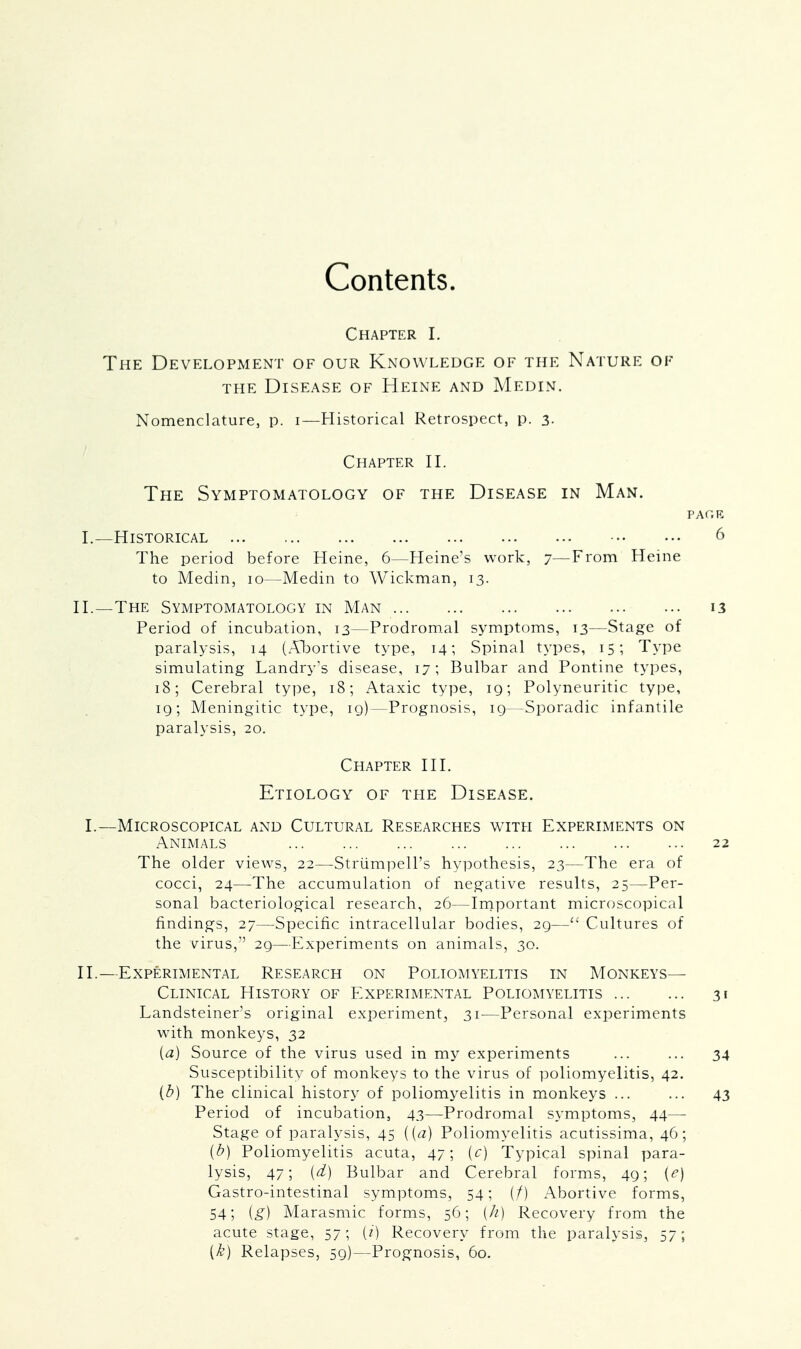 Contents. Chapter I. The Development of our Knowledge of the Nature of the Disease of Heine and Medin. Nomenclature, p. i—Historical Retrospect, p. 3. Chapter II. The Symptomatology of the Disease in Man. PACE I. —Historical 6 The period before Heine, 6—Heine's work, 7—From Heine to Medin, 10—Medin to Wickman, 13. II.—The Symptomatology in Man 13 Period of incubation, 13—Prodromal symptoms, 13—Stage of paralysis, 14 (Abortive type, 14; Spinal types, 15; Type simulating Landry's disease, 17; Bulbar and Pontine types, 18; Cerebral type, 18; Ataxic type, 19; Polyneuritic type, 19; Meningitic type, 19)—Prognosis, 19—Sporadic infantile paralysis, 20. Chapter III. Etiology of the Disease. I.—Microscopical and Cultural Researches with Experiments on Animals 22 The older views, 22—Strumpell's hypothesis, 23—The era of cocci, 24—The accumulation of negative results, 25—Per- sonal bacteriological research, 26—Important microscopical findings, 27—Specific intracellular bodies, 29— Cultures of the virus, 29—Experiments on animals, 30. II. —Experimental Research on Poliomyelitis in Monkeys— Clinical History of Experimental Poliomyelitis 31 Landsteiner's original experiment, 31-—Personal experiments with monkeys, 32 [a) Source of the virus used in my experiments ... ... 34 Susceptibility of monkeys to the virus of poliomyelitis, 42. (b) The clinical history of poliomyelitis in monkeys ... ... 43 Period of incubation, 43—Prodromal symptoms, 44— Stage of paralysis, 45 {(a) Poliomyelitis acutissima, 46; (b) Poliomyelitis acuta, 47; (c) Typical spinal para- lysis, 47; {d) Bulbar and Cerebral forms, 49; (e) Gastro-intestinal symptoms, 54; (/) Abortive forms, 54; [g) Marasmic forms, 56; [h) Recovery from the acute stage, 57; [i) Recovery from the paralysis, 57; {k) Relapses, 59)—Prognosis, 60.