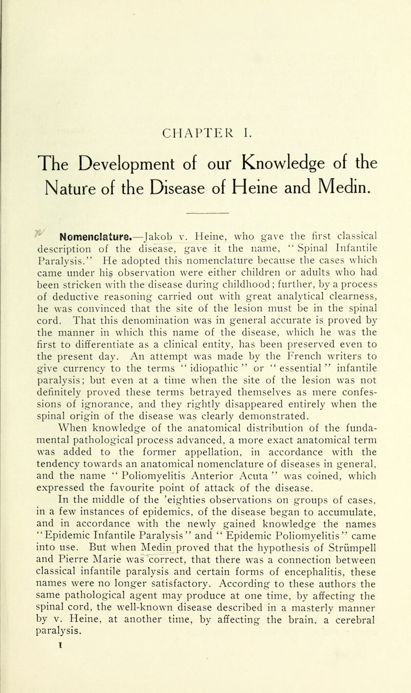 The Development of our Knowledge of the Nature of the Disease of Heine and Medin. NomencEature.—Jakob v. Heine, who gave the first classical description of the disease, gave it the name,  Spinal Infantile Paralysis. He adopted this nomenclature because the cases which came under his observation were either children or adults who had been stricken with the disease during childhood; further, by a process of deductive reasoning carried out with great analytical clearness, he was convinced that the site of the lesion must be in the spinal cord. That this denomination was in general accurate is proved by the manner in which this name of the disease, which he was the first to differentiate as a clinical entity, has been preserved even to the present day. An attempt was made by the French writers to give currency to the terms  idiopathic  or essential infantile paralysis; but even at a time when the site of the lesion was not definitely proved these terms betrayed themselves as mere confes- sions of ignorance, and they rightly disappeared entirely when the spinal origin of the disease was clearly demonstrated. When knowledge of the anatomical distribution of the funda- mental pathological process advanced, a more exact anatomical term was added to the former appellation, in accordance with the tendency towards an anatomical nomenclature of diseases in general, and the name  Poliomyelitis Anterior Acuta  was coined, which expressed the favourite point of attack of the disease. In the middle of the 'eighties observations on groups of cases, in a few instances of epidemics, of the disease began to accumulate, and in accordance with the newly gained knowledge the names Epidemic Infantile Paralysis and  Epidemic Poliomyelitis came into use. But when Medin proved that the hypothesis of Strumpell and Pierre Marie was^correct, that there was a connection between classical infantile paralysis and certain forms of encephalitis, these names were no longer satisfactory. According to these authors the same pathological agent may produce at one time, by affecting the spinal cord, the well-known disease described in a masterly manner by v. Heine, at another time, by affecting the brain, a cerebral paralysis. I