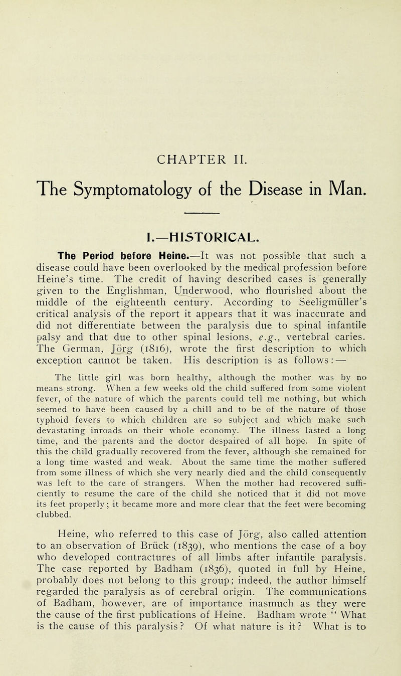 The Symptomatology of the Disease in Man. I.—HISTORICAL. The Period before Heine.—It was not possible that such a disease could have been overlooked by the medical profession before Heine's time. The credit of having described cases is generally given to the Englishman, Underwood, who flourished about the middle of the eighteenth century. According to Seeligmuller's critical analysis of the report it appears that it was inaccurate and did not differentiate between the paralysis due to spinal infantile palsy and that due to other spinal lesions, e.g., vertebral caries. The German, Jorg (1816), wrote the first description to which exception cannot be taken. His description is as follows: — The little girl was born healthy, although the mother was by no means strong. When a few weeks old the child suffered from some violent fever, of the nature of which the parents could tell me nothing, but which seemed to have been caused by a chill and to be of the nature of those typhoid fevers to which children are so subject and which make such devastating inroads on their whole economy. The illness lasted a long time, and the parents and the doctor despaired of all hope. In spite of this the child gradually recovered from the fever, although she remained for a long time wasted and weak. About the same time the mother suffered from some illness of which she very nearly died and the child consequently was left to the care of strangers. When the mother had recovered suffi- ciently to resume the care of the child she noticed that it did not move its feet properly; it became more and more clear that the feet were becoming clubbed. Heine, who referred to this case of Jorg, also called attention to an observation of Briick (1839), who mentions the case of a boy who developed contractures of all limbs after infantile paralysis. The case reported by Badham (1836), quoted in full by Heine, probably does not belong to this group; indeed, the author himself regarded the paralysis as of cerebral origin. The communications of Badham, however, are of importance inasmuch as they were the cause of the first publications of Heine. Badham wrote  What is the cause of this paralysis ? Of what nature is it ? What is to