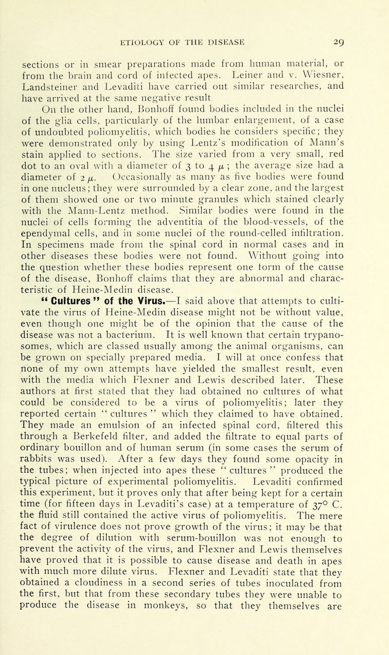 sections or in smear preparations made from human material, or from the brain and cord of infected apes. Leiner and v. Wiesner. Landsteiner and Levaditi have carried out similar researches, and have arrived at the same negative result On the other hand, Bonhoff found bodies included in the nuclei of the glia cells, particularly of the lumbar enlargement, of a case of undoubted poliomyelitis, which bodies he considers specific ; they were demonstrated only by using Lentz's modification of Mann's stain applied to sections. The size varied from a very small, red dot to an oval with a diameter of 3 to 4 fju ; the average size had a diameter of 2 fi. Occasionally as many as five bodies were found in one nucleus; they were surrounded by a clear zone, and the largest of them showed one or two minute granules which stained clearly with the Mann-Lentz method. Similar bodies were found in the nuclei of cells forming the adventitia of the blood-vessels, of the ependymal cells, and in some nuclei of the round-celled infiltration. In specimens made from the spinal cord in normal cases and in other diseases these bodies were not found. Without going into the question whether these bodies represent one form of the cause of the disease, Bonhoff claims that they are abnormal and charac- teristic of Heine-Medin disease.  Cultures  Of the Virus.—I said above that attempts to culti- vate the virus of Heine-Medin disease might not be without value, even though one might be of the opinion that the cause of the disease was not a bacterium. It is well known that certain trypano- somes, which are classed usually among the animal organisms, can be grown on specially prepared media. I will at once confess that none of my own attempts have yielded the smallest result, even with the media which Flexner and Lewis described later. These authors at first stated that they had obtained no cultures of what could be considered to be a virus of poliomyelitis; later they reported certain  cultures  which they claimed to have obtained. They made an emulsion of an infected spinal cord, filtered this through a Berkefeld filter, and added the filtrate to equal parts of ordinary bouillon and of human serum (in some cases the serum of rabbits was used). After a few days they found some opacity in the tubes; when injected into apes these cultures produced the typical picture of experimental poliomyelitis. Levaditi confirmed this experiment, but it proves only that after being kept for a certain time (for fifteen days in Levaditi's case) at a temperature of 370 C. the fluid still contained the active virus of poliomyelitis. The mere fact of virulence does not prove growth of the virus; it may be that the degree of dilution with serum-bouillon was not enough to prevent the activity of the virus, and Flexner and Lewis themselves have proved that it is possible to cause disease and death in apes with much more dilute virus. Flexner and Levaditi state that they obtained a cloudiness in a second series of tubes inoculated from the first, but that from these secondary tubes they were unable to produce the disease in monkeys, so that they themselves are