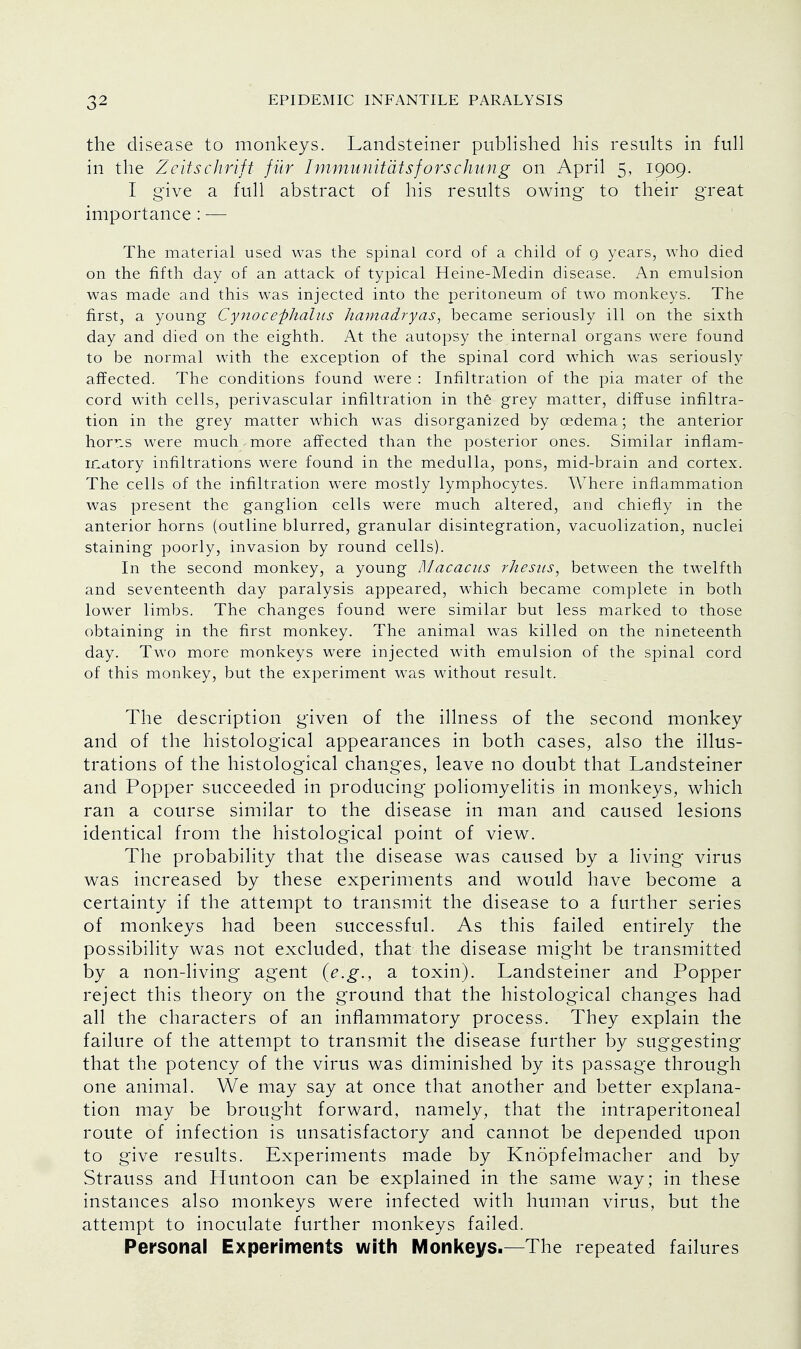 the disease to monkeys. Landsteiner published his results in full in the Zeitschrift fur Immunitatsforschung on April 5, 1909. I give a full abstract of his results owing to their great importance : — The material used was the spinal cord of a child of 9 years, who died on the fifth day of an attack of typical Heine-Medin disease. An emulsion was made and this was injected into the peritoneum of two monkeys. The first, a young Cynocefhalus hamadryas, became seriously ill on the sixth day and died on the eighth. At the autopsy the internal organs were found to be normal with the exception of the spinal cord which was seriously affected. The conditions found were : Infiltration of the pia mater of the cord with cells, perivascular infiltration in the grey matter, diffuse infiltra- tion in the grey matter which was disorganized by oedema; the anterior hor^s were much, more affected than the posterior ones. Similar inflam- matory infiltrations were found in the medulla, pons, mid-brain and cortex. The cells of the infiltration were mostly lymphocytes. Where inflammation was present the ganglion cells were much altered, and chiefly in the anterior horns (outline blurred, granular disintegration, vacuolization, nuclei staining poorly, invasion by round cells). In the second monkey, a young Macacus rhesus, between the twelfth and seventeenth day paralysis appeared, which became complete in both lower limbs. The changes found were similar but less marked to those obtaining in the first monkey. The animal was killed on the nineteenth day. Two more monkeys were injected with emulsion of the spinal cord of this monkey, but the experiment was without result. The description given of the illness of the second monkey and of the histological appearances in both cases, also the illus- trations of the histological changes, leave no doubt that Landsteiner and Popper succeeded in producing poliomyelitis in monkeys, which ran a course similar to the disease in man and caused lesions identical from the histological point of view. The probability that the disease was caused by a living virus was increased by these experiments and would have become a certainty if the attempt to transmit the disease to a further series of monkeys had been successful. As this failed entirely the possibility was not excluded, that the disease might be transmitted by a non-living agent (e.g., a toxin). Landsteiner and Popper reject this theory on the ground that the histological changes had all the characters of an inflammatory process. They explain the failure of the attempt to transmit the disease further by suggesting that the potency of the virus was diminished by its passage through one animal. We may say at once that another and better explana- tion may be brought forward, namely, that the intraperitoneal route of infection is unsatisfactory and cannot be depended upon to give results. Experiments made by Knopfelmacher and by Strauss and Huntoon can be explained in the same way; in these instances also monkeys were infected with human virus, but the attempt to inoculate further monkeys failed. Personal Experiments with Monkeys.—The repeated failures