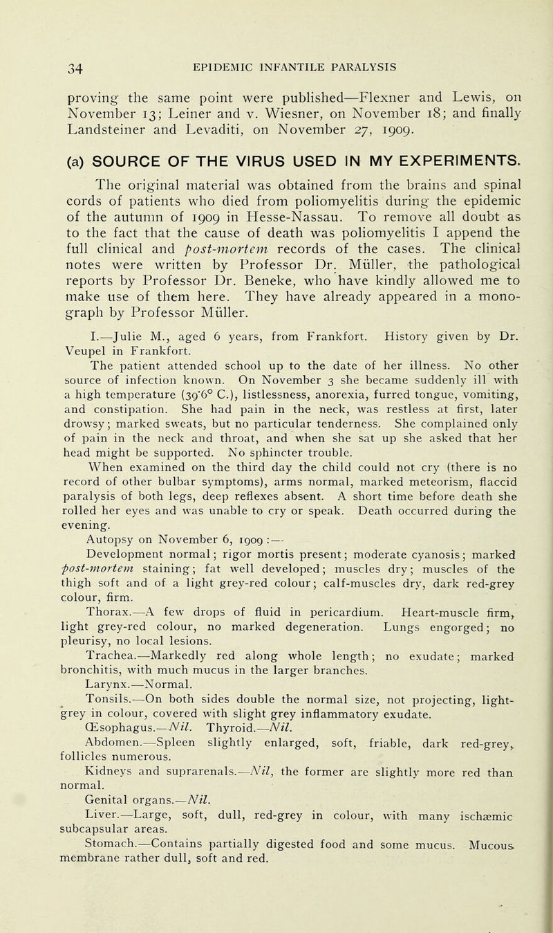 proving the same point were published—Flexner and Lewis, on November 13; Leiner and v. Wiesner, on November 18; and finally Landsteiner and Levaditi, on November 27, 1909. (a) SOURCE OF THE VIRUS USED IN MY EXPERIMENTS. The original material was obtained from the brains and spinal cords of patients who died from poliomyelitis during the epidemic of the autumn of 1909 in Hesse-Nassau. To remove all doubt as to the fact that the cause of death was poliomyelitis I append the full clinical and post-mortem records of the cases. The clinical notes were written by Professor Dr. Miiller, the pathological reports by Professor Dr. Beneke, who have kindly allowed me to make use of them here. They have already appeared in a mono- graph by Professor Miiller. I.—Julie M., aged 6 years, from Frankfort. History given by Dr. Veupel in Frankfort. The patient attended school up to the date of her illness. No other source of infection known. On November 3 she became suddenly ill with a high temperature (39*6° C), listlessness, anorexia, furred tongue, vomiting, and constipation. She had pain in the neck, was restless at first, later drowsy; marked sweats, but no particular tenderness. She complained only of pain in the neck and throat, and when she sat up she asked that her head might be supported. No sphincter trouble. When examined on the third day the child could not cry (there is no record of other bulbar symptoms), arms normal, marked meteorism, flaccid paralysis of both legs, deep reflexes absent. A short time before death she rolled her eyes and was unable to cry or speak. Death occurred during the evening. Autopsy on November 6, 10,09 : — Development normal; rigor mortis present; moderate cyanosis; marked ■post-mortem staining; fat well developed; muscles dry; muscles of the thigh soft and of a light grey-red colour; calf-muscles dry, dark red-grey colour, firm. Thorax.—A few drops of fluid in pericardium. Heart-muscle firm, light grey-red colour, no marked degeneration. Lungs engorged; no pleurisy, no local lesions. Trachea.—Markedly red along whole length; no exudate; marked bronchitis, with much mucus in the larger branches. Larynx.—Normal. Tonsils.—On both sides double the normal size, not projecting, light- grey in colour, covered with slight grey inflammatory exudate. CEsophagus.—Nil. Thyroid.—Nil. Abdomen.—Spleen slightly enlarged, soft, friable, dark red-grey,, follicles numerous. Kidneys and suprarenals.—Nil, the former are slightly more red than normal. Genital organs.—Nil. Liver.—Large, soft, dull, red-grey in colour, with many ischaemic subcapsular areas. Stomach.—Contains partially digested food and some mucus. Mucous membrane rather dull, soft and red.