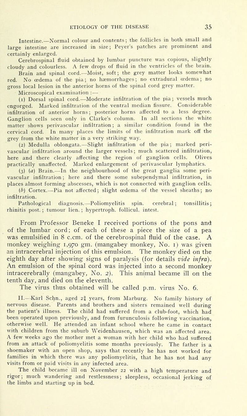Intestine. Normal colour and contents; the follicles in both small and large intestine are increased in size; Peyer's patches are prominent and certainly enlarged. Cerebrospinal fluid obtained by lumbar puncture was copious, slightly cloudy and colourless. A few drops of fluid in the ventricles of the brain. Brain and spinal cord.—Moist, soft; the grey matter looks somewhat red. No oedema of the pia; no haemorrhages; no extradural oedema; no gross local lesion in the anterior horns of the spinal cord grey matter. Microscopical examination :—■ (1) Dorsal spinal cord.—Moderate infiltration of the pia; vessels much engorged. Marked infiltration of the ventral median fissure. Considerable infiltration of anterior horns; posterior horns affected to a less degree. Ganglion cells seen only in Clarke's column. In all sections the white matter shows perivascular infiltration; a similar condition found in the cervical cord. In many places the limits of the infiltration mark off the grey from the white matter in a very striking way. (2) Medulla oblongata.—Slight infiltration of the pia; marked peri- vascular infiltration around the larger vessels; much scattered infiltration, here and there clearly affecting the region of ganglion cells. Olives practically unaffected. Marked enlargement of perivascular lymphatics. (3) (a) Brain.—In the neighbourhood of the great ganglia some peri- vascular infiltration; here and there some subependymal infiltration, in places almost forming abscesses, which is not connected with ganglion cells. {b) Cortex.—Pia not affected; slight oedema of the vessel sheaths; no infiltration. Pathological diagnosis.—Poliomyelitis spin. cerebral; tonsillitis; rhinitis post. ; tumour lien. ; hypertroph. follicul. intest. From Professor Beneke I received portions of the pons and of the lumbar cord ; of each of these a piece the size of a pea was emulsified in 8 c.cm. of the cerebrospinal fluid of the case. A monkey weighing 1,970 gm. (mangabey monkey, No. 1) was given an intracerebral injection of this emulsion. The monkey died on the eighth day after showing signs of paralysis (for details vide infra). An emulsion of the spinal cord was injected into a second monkey intracerebrally (mangabey, No. 2). This animal became ill on the tenth day, and died on the eleventh. The virus thus obtained will be called p.m. virus No. 6. II.—Karl Schn., aged 23 years, from Marburg. No family history of nervous disease. Parents and brothers and sisters remained well during the patient's illness. The child had suffered from a club-foot, which had been operated upon previously, and from furunculosis following vaccination, otherwise well. He attended an infant school where he came in contact with children from the suburb Weidenhausen, which was an affected area. A few weeks ago the mother met a woman with her child who had suffered from an attack of poliomyelitis some months previously. The father is a shoemaker with an open shop, says that recently he has not worked for families in which there was any poliomyelitis, that he has not had any visits from or paid visits in any infected area. The child became ill on November 22 with a high temperature and rigor; much wandering and restlessness; sleepless, occasional jerking of the limbs and starting up in bed.
