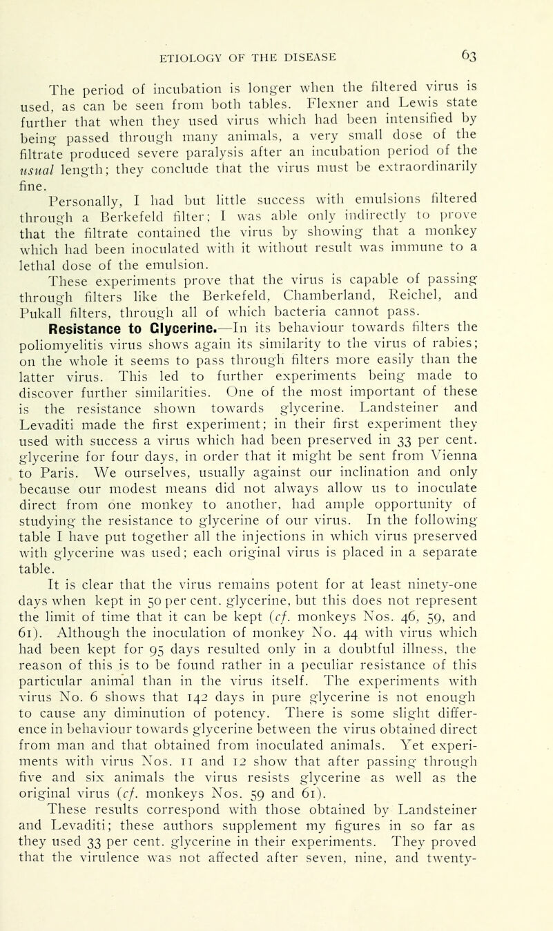The period of incubation is longer when the filtered virus is used, as can be seen from both tables. Flexner and Lewis state further that when they used virus which had been intensified by being passed through many animals, a very small dose of the nitrate produced severe paralysis after an incubation period of the usual length; they conclude that the virus must be extraordinarily fine. Personally, I had but little success with emulsions filtered through a Berkefeld filter; I was able only indirectly to prove that the nitrate contained the virus by showing that a monkey which had been inoculated with it without result was immune to a lethal dose of the emulsion. These experiments prove that the virus is capable of passing- through filters like the Berkefeld, Chamberland, Reichel, and Pukall filters, through all of which bacteria cannot pass. Resistance to Glycerine.—In its behaviour towards filters the poliomyelitis virus shows again its similarity to the virus of rabies; on the whole it seems to pass through filters more easily than the latter virus. This led to further experiments being made to discover further similarities. One of the most important of these is the resistance shown towards glycerine. Landsteiner and Levaditi made the first experiment; in their first experiment they used with success a virus which had been preserved in 33 per cent, glycerine for four days, in order that it might be sent from Vienna to Paris. We ourselves, usually against our inclination and only because our modest means did not always allow us to inoculate direct from one monkey to another, had ample opportunity of studying the resistance to glycerine of our virus. In the following table I have put together all the injections in which virus preserved with glycerine was used; each original virus is placed in a separate table. It is clear that the virus remains potent for at least ninety-one days when kept in 50 per cent, glycerine, but this does not represent the limit of time that it can be kept (cf. monkeys Nos. 46, 59, and 61). Although the inoculation of monkey No. 44 with virus which had been kept for 95 days resulted only in a doubtful illness, the reason of this is to be found rather in a peculiar resistance of this particular animal than in the virus itself. The experiments with virus No. 6 shows that 142 days in pure glycerine is not enough to cause any diminution of potency. There is some slight differ- ence in behaviour towards glycerine between the virus obtained direct from man and that obtained from inoculated animals. Yet experi- ments with virus Nos. 11 and 12 show that after passing through five and six animals the virus resists glycerine as well as the original virus (cf. monkeys Nos. 59 and 61). These results correspond with those obtained by Landsteiner and Levaditi; these authors supplement my figures in so far as they used 33 per cent, glycerine in their experiments. They proved that the virulence was not affected after seven, nine, and tAventy-