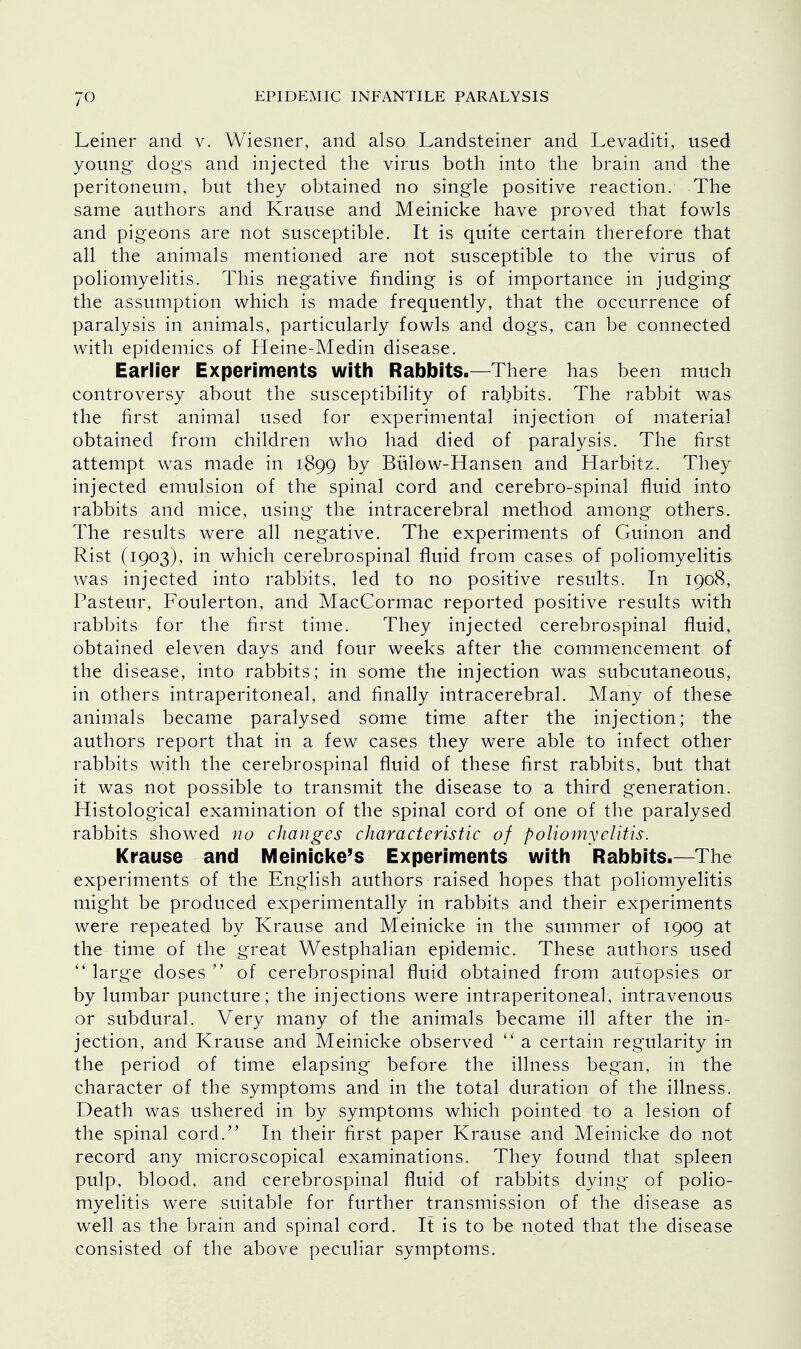 Leiner and v. Wiesner, and also Landsteiner and Levaditi, used young dogs and injected the virus both into the brain and the peritoneum, but they obtained no single positive reaction. The same authors and Krause and Meinicke have proved that fowls and pigeons are not susceptible. It is quite certain therefore that all the animals mentioned are not susceptible to the virus of poliomyelitis. This negative finding is of importance in judging the assumption which is made frequently, that the occurrence of paralysis in animals, particularly fowls and dogs, can be connected with epidemics of Heine-Medin disease. Earlier Experiments with Rabbits.—There has been much controversy about the susceptibility of rabbits. The rabbit was the first animal used for experimental injection of material obtained from children who had died of paralysis. The first attempt was made in 1899 by Bulow-Hansen and Harbitz. They injected emulsion of the spinal cord and cerebro-spinal fluid into rabbits and mice, using the intracerebral method among others. The results were all negative. The experiments of Guinon and Rist (1903), in which cerebrospinal fluid from cases of poliomyelitis was injected into rabbits, led to no positive results. In 1908, Pasteur, Foulerton, and MacCormac reported positive results with rabbits for the first time. They injected cerebrospinal fluid, obtained eleven days and four weeks after the commencement of the disease, into rabbits; in some the injection was subcutaneous, in others intraperitoneal, and finally intracerebral. Many of these animals became paralysed some time after the injection; the authors report that in a few cases they were able to infect other rabbits with the cerebrospinal fluid of these first rabbits, but that it was not possible to transmit the disease to a third generation. Histological examination of the spinal cord of one of the paralysed rabbits showed no changes characteristic of poliomyelitis. Krause and Meinicke's Experiments with Rabbits.—The experiments of the English authors raised hopes that poliomyelitis might be produced experimentally in rabbits and their experiments were repeated by Krause and Meinicke in the summer of 1909 at the time of the great Westphalian epidemic. These authors used  large doses  of cerebrospinal fluid obtained from autopsies or by lumbar puncture; the injections were intraperitoneal, intravenous or subdural. Very many of the animals became ill after the in- jection, and Krause and Meinicke observed  a certain regularity in the period of time elapsing before the illness began, in the character of the symptoms and in the total duration of the illness. Death was ushered in by symptoms which pointed to a lesion of the spinal cord. In their first paper Krause and Meinicke do not record any microscopical examinations. They found that spleen pulp, blood, and cerebrospinal fluid of rabbits dying of polio- myelitis were suitable for further transmission of the disease as well as the brain and spinal cord. It is to be noted that the disease consisted of the above peculiar symptoms.