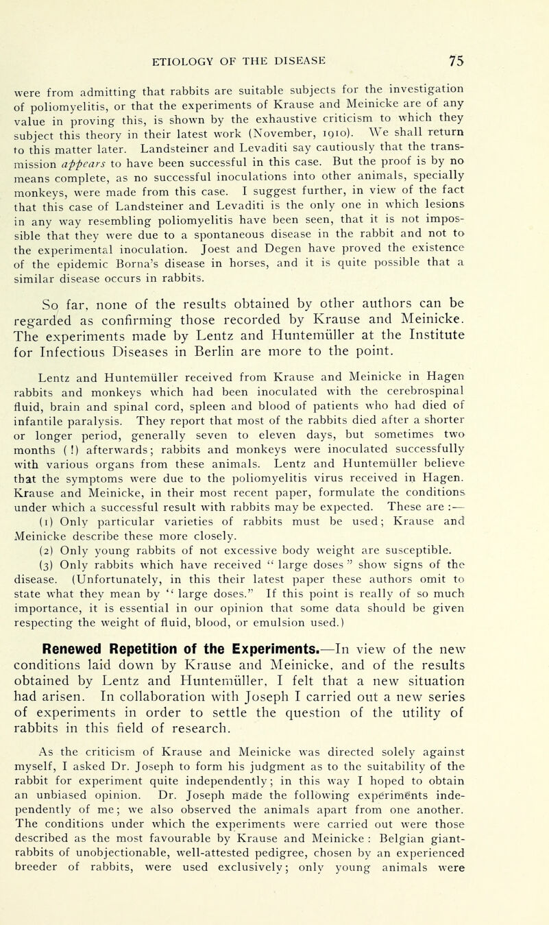 were from admitting that rabbits are suitable subjects for the investigation of poliomyelitis, or that the experiments of Krause and Meinicke are of any value in proving this, is shown by the exhaustive criticism to which they subject this theory in their latest work (November, iqio). We shall return to this matter later. Landsteiner and Levaditi say cautiously that the trans- mission appears to have been successful in this case. But the proof is by no means complete, as no successful inoculations into other animals, specially monkeys, were made from this case. I suggest further, in view of the fact that this case of Landsteiner and Levaditi is the only one in which lesions in any way resembling poliomyelitis have been seen, that it is not impos- sible that they were due to a spontaneous disease in the rabbit and not to the experimental inoculation. Joest and Degen have proved the existence of the epidemic Borna's disease in horses, and it is quite possible that a similar disease occurs in rabbits. So far, none of the results obtained by other authors can be regarded as confirming those recorded by Krause and Meinicke. The experiments made by Lentz and Huntemuller at the Institute for Infectious Diseases in Berlin are more to the point. Lentz and Huntemuller received from Krause and Meinicke in Hagen rabbits and monkeys which had been inoculated with the cerebrospinal fluid, brain and spinal cord, spleen and blood of patients who had died of infantile paralysis. They report that most of the rabbits died after a shorter or longer period, generally seven to eleven days, but sometimes two months (!) afterwards; rabbits and monkeys were inoculated successfully with various organs from these animals. Lentz and Huntemuller believe that the symptoms were due to the poliomyelitis virus received in Hagen. Krause and Meinicke, in their most recent paper, formulate the conditions under which a successful result with rabbits may be expected. These are : — (1) Only particular varieties of rabbits must be used; Krause and Meinicke describe these more closely. (2) Only young rabbits of not excessive body weight are susceptible. (3) Only rabbits which have received  large doses show signs of the disease. (Unfortunately, in this their latest paper these authors omit to state what they mean by <l large doses. If this point is really of so much importance, it is essential in our opinion that some data should be given respecting the weight of fluid, blood, or emulsion used.) Renewed Repetition of the Experiments.—In view of the new conditions laid down by Krause and Meinicke, and of the results obtained by Lentz and Huntemuller, I felt that a new situation had arisen. In collaboration with Joseph I carried out a new series of experiments in order to settle the question of the utility of rabbits in this field of research. As the criticism of Krause and Meinicke was directed solely against myself, I asked Dr. Joseph to form his judgment as to the suitability of the rabbit for experiment quite independently; in this way I hoped to obtain an unbiased opinion. Dr. Joseph made the following experiments inde- pendently of me; we also observed the animals apart from one another. The conditions under which the experiments were carried out were those described as the most favourable by Krause and Meinicke : Belgian giant- rabbits of unobjectionable, well-attested pedigree, chosen by an experienced breeder of rabbits, were used exclusively; only young animals were