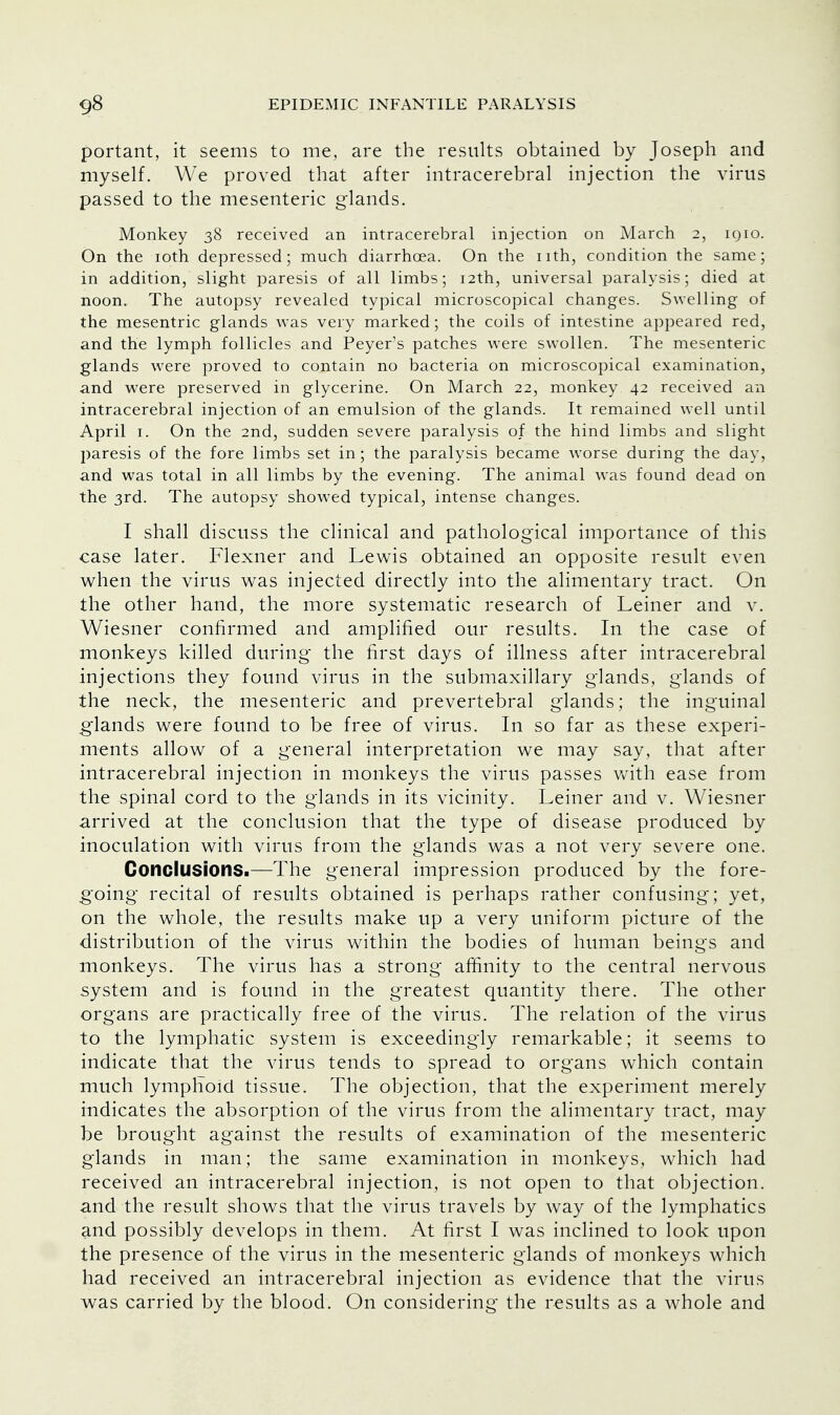 portant, it seems to me, are the results obtained by Joseph and myself. We proved that after intracerebral injection the virus passed to the mesenteric glands. Monkey 38 received an intracerebral injection on March 2, iqio. On the 10th depressed; much diarrhoea. On the nth, condition the same; in addition, slight paresis of all limbs; 12th, universal paralysis; died at noon. The autopsy revealed typical microscopical changes. Swelling of the mesentric glands was very marked; the coils of intestine appeared red, and the lymph follicles and Peyer's patches were swollen. The mesenteric glands were proved to contain no bacteria on microscopical examination, and were preserved in glycerine. On March 22, monkey 42 received an intracerebral injection of an emulsion of the glands. It remained well until April 1. On the 2nd, sudden severe paralysis of the hind limbs and slight paresis of the fore limbs set in; the paralysis became worse during the day, and was total in all limbs by the evening. The animal was found dead on the 3rd. The autopsy showed typical, intense changes. I shall discuss the clinical and pathological importance of this case later. Flexner and Lewis obtained an opposite result even when the virus was injected directly into the alimentary tract. On the other hand, the more systematic research of Leiner and v. Wiesner confirmed and amplified our results. In the case of monkeys killed during the first days of illness after intracerebral injections they found virus in the submaxillary glands, glands of the neck, the mesenteric and prevertebral glands; the inguinal glands were found to be free of virus. In so far as these experi- ments allow of a general interpretation we may say, that after intracerebral injection in monkeys the virus passes with ease from the spinal cord to the glands in its vicinity. Leiner and v. Wiesner arrived at the conclusion that the type of disease produced by inoculation with virus from the glands was a not very severe one. Conclusions.—The general impression produced by the fore- going recital of results obtained is perhaps rather confusing; yet, on the whole, the results make up a very uniform picture of the distribution of the virus within the bodies of human beings and monkeys. The virus has a strong affinity to the central nervous system and is found in the greatest quantity there. The other organs are practically free of the virus. The relation of the virus to the lymphatic system is exceedingly remarkable; it seems to indicate that the virus tends to spread to organs which contain much lymphoid tissue. The objection, that the experiment merely indicates the absorption of the virus from the alimentary tract, may be brought against the results of examination of the mesenteric glands in man; the same examination in monkeys, which had received an intracerebral injection, is not open to that objection, and the result shows that the virus travels by way of the lymphatics and possibly develops in them. At first I was inclined to look upon the presence of the virus in the mesenteric glands of monkeys which had received an intracerebral injection as evidence that the virus was carried by the blood. On considering the results as a whole and