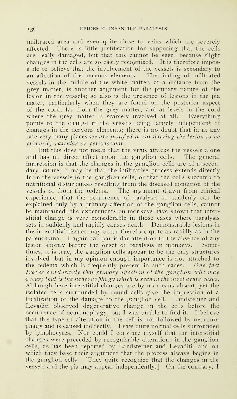infiltrated area and even quite close to veins which are severely affected. There is little justification for supposing that the cells are really damaged, but that this cannot be seen, because slight changes in the cells are so easily recognized. It is therefore impos- sible to believe that the involvement of the vessels is secondary to an affection of the nervous elements. The finding of infiltrated vessels in the middle of the white matter, at a distance from the grey matter, is another argument for the primary nature of the lesion in the vessels; so also is the presence of lesions in the pia mater, particularly when they are found on the posterior aspect of the cord, far from the grey matter, and at levels in the cord where the grey matter is scarcely involved at all. Every thing- points to the change in the vessels being largely independent of changes in the nervous elements; there is no doubt that in at any rate very many places zve are justified in considering the lesion to be primarily vascular or perivascular. But this does not mean that the virus attacks the vessels alone and has no direct effect upon the ganglion cells. The general impression is that the changes in the ganglion cells are of a secon- dary nature; it may be that the infiltrative process extends directly from the vessels to the ganglion cells, or that the cells succumb to nutritional disturbances resulting from the diseased condition of the vessels or from the oedema. The argument drawn from clinical experience, that the occurrence of paralysis so suddenly can be explained only by a primary affection of the ganglion cells, cannot be maintained; the experiments on monkeys have shown that inter- stitial change is very considerable in those cases where paralysis sets in suddenly and rapidly causes death. Demonstrable lesions in the interstitial tissues may occur therefore quite as rapidly as in the parenchyma. I again call particular attention to the absence of any lesion shortly before the onset of paralysis in monkeys. Some- times, it is true, the ganglion cells appear to be the only structures involved; but in my opinion enough importance is not attached to the oedema which is frequently present in such cases. One fact proves conclusively that primary affection of the ganglion cells may occur; that is the neuronophagy which is seen in the most acute cases. Although here interstitial changes are by no means absent, yet the isolated cells surrounded by round cells give the impression of a localization of the damage to the ganglion cell. Landsteiner and Levaditi observed degenerative change in the cells before the occurrence of neuronophagy, but I was unable to find it. I believe that this type of alteration in the cell is not followed by neurono- phagy and is caused indirectly. I saw quite normal cells surrounded by lymphocytes. Nor could I convince myself that the interstitial changes were preceded by recognizable alterations in the ganglion cells, as has been reported by Landsteiner and Levaditi, and on which they base their argument that the process always begins in the ganglion cells. [They quite recognize that the changes in the vessels and the pia may appear independently.] On the contrary. I