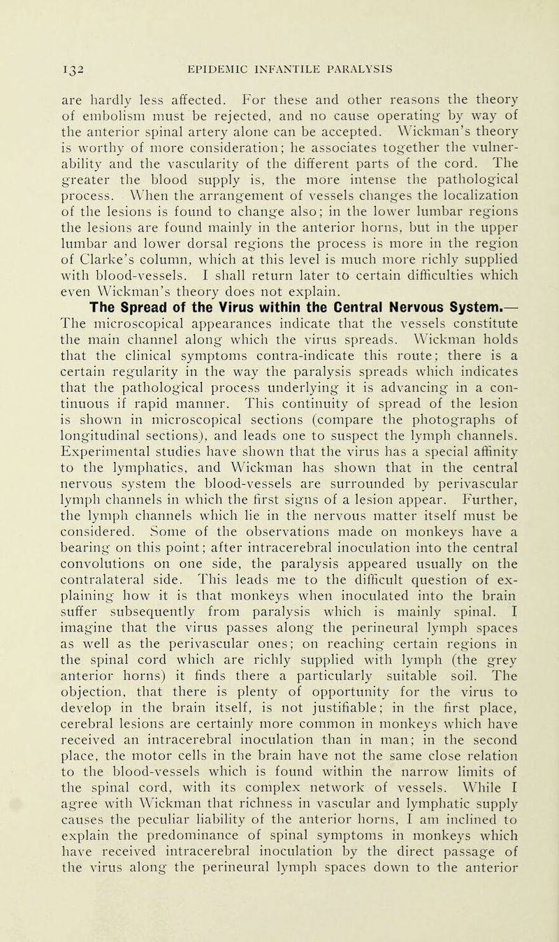 are hardly less affected. For these and other reasons the theory of embolism must be rejected, and no cause operating by way of the anterior spinal artery alone can be accepted. Wickman s theory is worthy of more consideration; he associates together the vulner- ability and the vascularity of the different parts of the cord. The greater the blood supply is, the more intense the pathological process. When the arrangement of vessels changes the localization of the lesions is found to change also; in the lower lumbar regions the lesions are found mainly in the anterior horns, but in the upper lumbar and lower dorsal regions the process is more in the region of Clarke's column, which at this level is much more richly supplied with blood-vessels. I shall return later to certain difficulties which even Wickman's theory does not explain. The Spread of the Virus within the Central Nervous System.— The microscopical appearances indicate that the vessels constitute the main channel along which the virus spreads. Wickman holds that the clinical symptoms contra-indicate this route; there is a certain regularity in the way the paralysis spreads which indicates that the pathological process underlying it is advancing in a con- tinuous if rapid manner. This continuity of spread of the lesion is shown in microscopical sections (compare the photographs of longitudinal sections), and leads one to suspect the lymph channels. Experimental studies have shown that the virus has a special affinity to the lymphatics, and Wickman has shown that in the central nervous system the blood-vessels are surrounded by perivascular lymph channels in which the first signs of a lesion appear. Further, the lymph channels which lie in the nervous matter itself must be considered. Some of the observations made on monkeys have a bearing on this point; after intracerebral inoculation into the central convolutions on one side, the paralysis appeared usually on the contralateral side. This leads me to the difficult question of ex- plaining how it is that monkeys when inoculated into the brain suffer subsequently from paralysis which is mainly spinal. I imagine that the virus passes along the perineural lymph spaces as well as the perivascular ones; on reaching certain regions in the spinal cord which are richly supplied wTith lymph (the grey anterior horns) it finds there a particularly suitable soil. The objection, that there is plenty of opportunity for the virus to develop in the brain itself, is not justifiable; in the first place, cerebral lesions are certainly more common in monkeys which have received an intracerebral inoculation than in man; in the second place, the motor cells in the brain have not the same close relation to the blood-vessels which is found within the narrow limits of the spinal cord, with its complex network of vessels. While I agree with Wickman that richness in vascular and lymphatic supply causes the peculiar liability of the anterior horns, I am inclined to explain the predominance of spinal symptoms in monkeys which have received intracerebral inoculation by the direct passage of the virus along the perineural lymph spaces down to the anterior