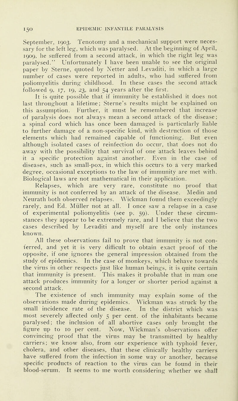 September, 1903. Tenotomy and a mechanical support were neces- sary for the left leg, which was paralysed. At the beginning of April. 1909, he suffered from a second attack, in which the right leg was paralysed. Unfortunately I have been unable to see the original paper by Sterne, quoted by Netter and Levaditi, in which a large number of cases were reported in adults, who had suffered from poliomyelitis during childhood. In these cases the second attack followed 9, 17, 19, 23, and 54 years after the first. It is quite possible that if immunity be established it does not last throughout a lifetime; Sterne's results might be explained on this assumption. Further, it must be remembered that increase of paralysis does not always mean a second attack of the disease; a spinal cord which has once been damaged is particularly liable to further damage of a non-specific kind, with destruction of those elements which had remained capable of functioning. But even although isolated cases of reinfection do occur, that does not do away with the possibility that survival of one attack leaves behind it a specific protection against another. Even in the case of diseases, such as small-pox, in which this occurs to a very marked degree, occasional exceptions to the law of immunity are met with. Biological laws are not mathematical in their application. Relapses, which are very rare, constitute no proof that immunity is not conferred by an attack of the disease. Medin and Neurath both observed relapses. Wickman found them exceedingly rarely, and Ed. Miiller not at all. I once saw a relapse in a case of experimental poliomyelitis (see p. 59). Under these circum- stances they appear to be extremely rare, and I believe that the two cases described by Levaditi and myself are the only instances known. All these observations fail to prove that immunity is not con- lerred, and yet it is very difficult to obtain exact proof of the opposite, if one ignores the general impression obtained from the study of epidemics. In the case of monkeys, which behave towards the virus in other respects just like human beings, it is quite certain that immunity is present. This makes it probable that in man one attack produces immunity for a longer or shorter period against a second attack. The existence of such immunity may explain some of the observations made during epidemics. Wickman was struck by the small incidence rate of the disease. In the district which was most severely affected only 5 per cent, of the inhabitants became paralysed; the inclusion of all abortive cases only brought the figure up to 10 per cent. Now, Wickman's observations offer convincing proof that the virus may be transmitted by healthy carriers; we know also, from our experience with typhoid fever, cholera, and other diseases, that these clinically healthy carriers have suffered from the infection in some way or another, because specific products of reaction to the virus can be found in their blood-serum. It seems to me worth considering whether we shall