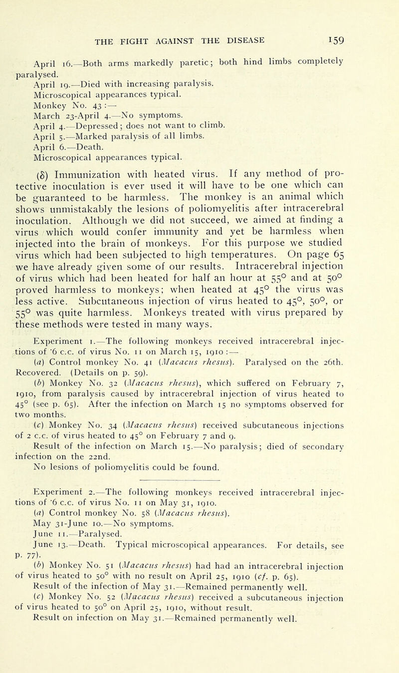 April 16.—Both arms markedly paretic; both hind limbs completely paralysed. April 19.—Died with increasing paralysis. Microscopical appearances typical. Monkey No. 43 :—■ March 23-April 4.—No symptoms. April 4.—Depressed; does not want to climb. April 5.—Marked paralysis of all limbs. April 6.—Death. Microscopical appearances typical. (8) Immunization with heated virus. If any method of pro- tective inoculation is ever used it will have to be one which can be guaranteed to be harmless. The monkey is an animal which shows unmistakably the lesions of poliomyelitis after intracerebral inoculation. Although we did not succeed, we aimed at finding a virus which would confer immunity and yet be harmless when injected into the brain of monkeys. For this purpose we studied virus which had been subjected to high temperatures. On page 65 we have already given some of our results. Intracerebral injection of virus which had been heated for half an hour at 550 and at 500 proved harmless to monkeys; when heated at 450 the virus was less active. Subcutaneous injection of virus heated to 450, 500, or 550 was quite harmless. Monkeys treated with virus prepared by these methods were tested in many ways. Experiment 1.—The following monkeys received intracerebral injec- tions of 6 c.c. of virus No. 11 on March 15, iqio :—■ {a) Control monkey No. 41 [Macacus rhesus). Paralysed on the 26th. Recovered. (Details on p. 59). [b) Monkey No. 32 {Macacus rhesus), which suffered on February 7, iqio, from paralysis caused by intracerebral injection of virus heated to 45° (see p. 65). After the infection on March 15 no symptoms observed for two months. [c.) Monkey No. 34 [Macacus rhesus) received subcutaneous injections of 2 c.c. of virus heated to 450 on February 7 and 9. Result of the infection on March 15.—No paralysis; died of secondary infection on the 22nd. No lesions of poliomyelitis could be found. Experiment 2.—The following monkeys received intracerebral injec- tions of '6 c.c. of virus No. 11 on May 31, 1910. [a) Control monkey No. 58 [Macacus rhesus). May 31-June 10.—No symptoms. June 11.—Paralysed. June 13.—Death. Typical microscopical appearances. For details, see P- 77). [b) Monkey No. 51 [Macacus rhesus) had had an intracerebral injection of virus heated to 500 with no result on April 25, 1910 [cf. p. 65). Result of the infection of May 31.—Remained permanently well. [c) Monkey No. 52 [Macacus rhesus) received a subcutaneous injection of virus heated to 500 on April 25, 1910, without result. Result on infection on May 31.—Remained permanently well.