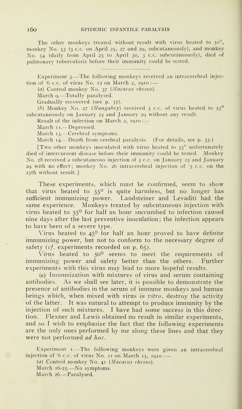 The other monkeys treated without result with virus heated to 500, monkey No. 53 (3 c.c. on April 25, 27 and 29, subcutaneously), and monkey No. 54 (daily from April 25 to April 30, 3 c.c. subcutaneously), died of pulmonary tuberculosis before their immunity could be tested. Experiment 3.—The following monkeys received an intracerebral injec- tion of '6 c.c. of virus No. 12 on March 2, iqio : — {a) Control monkey No. 37 {Macacus rhesus). March q.—-Totally paralysed. Gradually recovered (see p. 57). (b) Monkey No. 27 {Mangabey) received 5 c.c. of virus heated to 550 subcutaneously on January 25 and January 29 without any result. Result of the infection on March 2, 1910 : — March 11.—Depressed. March 13.—Cerebral symptoms. March 14.—Death from cerebral paralysis. (For details, see p. 53.) [Two other monkeys inoculated with virus heated to 550 unfortunately died of intercurrent disease before their immunity could be tested. Monkey No. 28 received a subcutaneous injection of 5 c.c. on January 25 and January 29 with no effect; monkey No. 26 intracerebral injection of '5 c.c. on the 25th without result.] These experiments, which must be confirmed, seem to show- that virus heated to 55° is quite harmless, but no longer has sufficient immunizing power. Landsteiner and Levaditi had the same experience. Monkeys treated by subcutaneous injection with virus heated to 550 for half an hour succumbed to infection caused nine days after the last preventive inoculation; the infection appears to have been of a severe type. Virus heated to 450 for half an hour proved to have definite immunizing power, but not to conform to the necessary degree of safety (cf. experiments recorded on p. 65). Virus heated to 500 seems to meet the requirements of immunizing power and safety better than the others. Further experiments with this virus may lead to more hopeful results. (e) Immunization with mixtures of virus and serum containing antibodies. As we shall see later, it is possible to demonstrate the presence of antibodies in the serum of immune monkeys and human beings which, when mixed with virus in vitro, destroy the activity of the latter. It was natural to attempt to produce immunity by the injection of such mixtures. I have had some success in this direc- tion. Flexner and Lewis obtained no result in similar experiments, and so I wish to emphasize the fact that the following experiments are the only ones performed by me along these lines and that they were not performed ad hoc. Experiment 1.—The following monkeys were given an intracerebral injection of '6 c.c. of virus No. 11 on March 15, 1910 : — {a) Control monkey No. 41 {Macacus rhesus). March 16-25.—No symptoms. March 26.—Paralysed.