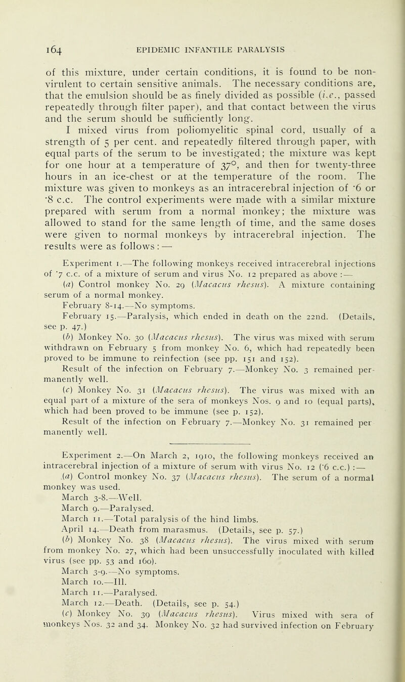 of this mixture, under certain conditions, it is found to be non- virulent to certain sensitive animals. The necessary conditions are, that the emulsion should be as finely divided as possible (i.e., passed repeatedly through filter paper), and that contact between the virus and the serum should be sufficiently long. I mixed virus from poliomyelitic spinal cord, usually of a strength of 5 per cent, and repeatedly filtered through paper, with equal parts of the serum to be investigated ; the mixture was kept for one hour at a temperature of 370, and then for twenty-three hours in an ice-chest or at the temperature of the room. The mixture was given to monkeys as an intracerebral injection of '6 or '8 c.c. The control experiments were made with a similar mixture prepared with serum from a normal monkey; the mixture was allowed to stand for the same length of time, and the same doses were given to normal monkeys by intracerebral injection. The results were as follows : — Experiment 1.—The following monkeys received intracerebral injections of 7 c.c. of a mixture of serum and virus No. 12 prepared as above : — (a) Control monkey No. 29 (Macacus rhesus). A mixture containing serum of a normal monkey. February 8-14.—No symptoms. February 15.—Paralysis, which ended in death on the 22nd. (Details, see p. 47.) (b) Monkey No. 30 (Macacus rhesus). The virus was mixed with serum withdrawn on February 5 from monkey No. 6, which had repeatedly been proved to be immune to reinfection (see pp. 151 and 152). Result of the infection on February 7.—Monkey No. 3 remained per- manently well. (c) Monkey No. 31 (Macacus rhesus). The virus was mixed with an equal part of a mixture of the sera of monkeys Nos. 9 and 10 (equal parts)* which had been proved to be immune (see p. 152). Result of the infection on February 7.—Monkey No. 31 remained per manently well. Experiment 2.—On March 2, 1910, the following monkeys received an intracerebral injection of a mixture of serum with virus No. 12 (6 c.c.) : — (a) Control monkey No. 37 (Macacus rhesus). The serum of a normal monkey was used. March 3-8.—Well. March 9.—Paralysed. March 11.—Total paralysis of the hind limbs. April 14.—Death from marasmus. (Details, see p. 57.) (b) Monkey No. 38 (Macacus rhesus). The virus mixed with serum from monkey No. 27, which had been unsuccessfully inoculated with killed virus (see pp. 53 and 160). March 3-9.—No symptoms. March 10.—111. March 11.—Paralysed. March 12.—Death. (Details, see p. 54.) (c) Monkey No. 39 (Macacus rhesus). Virus mixed with sera of monkeys Nos. 32 and 34. Monkey No. 32 had survived infection on February