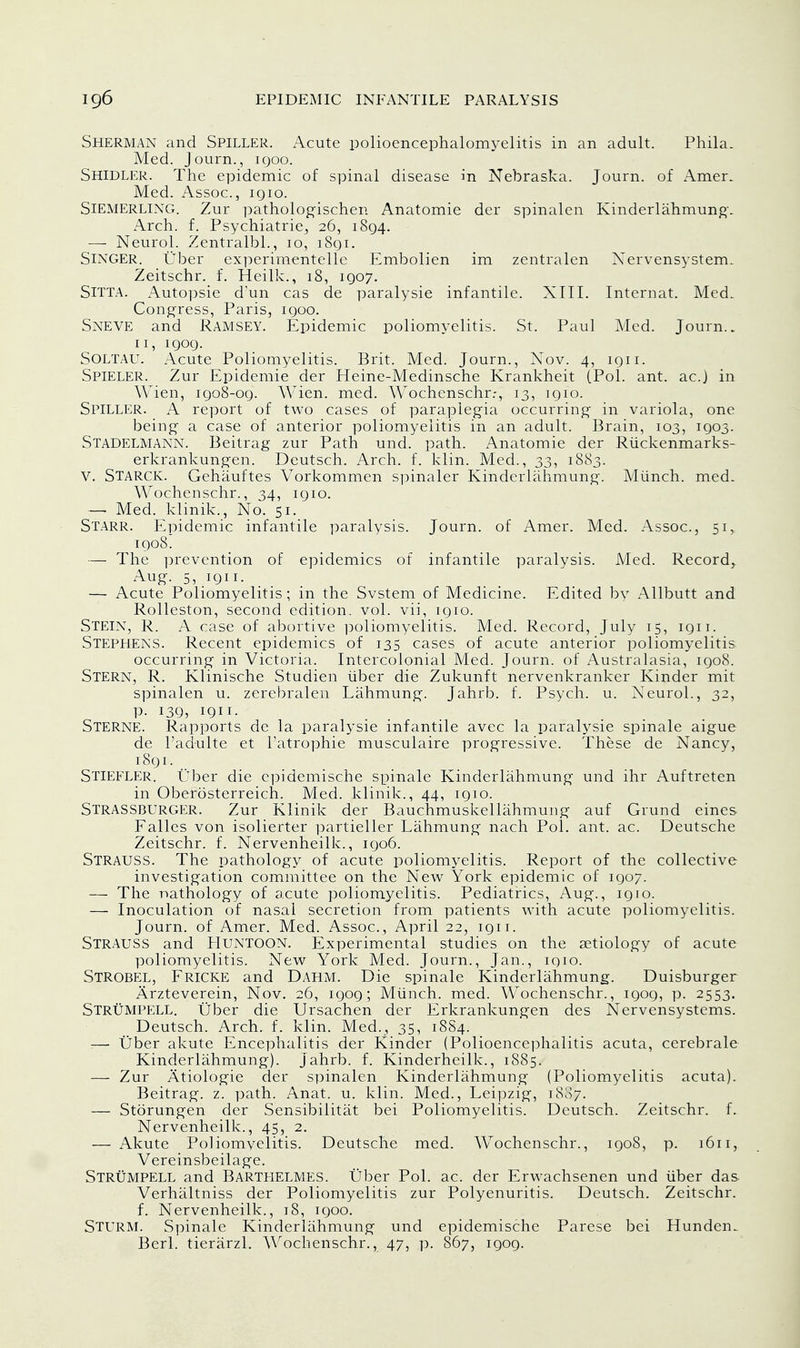 Sherman and Spiller. Acute polioencephalomyelitis in an adult. Phila. Med. Journ., iqoo. Shidler. The epidemic of spinal disease in Nebraska. Journ. of Amer. Med. Assoc., igio. Siemerling. Zur pathologischen Anatomie der spinalen Kinderlahmung. Arch. f. Psychiatrie, 26, 1894. — Neurol. Zentralbl., 10, 1891. Singer. Uber experimentelle Embolien im zentralen Nervensystem. Zeitschr. f. Heilk., 18, 1907. SlTTA. Autopsie dun cas de paralysie infantile. XIII. Internat. Med. Congress, Paris, 1900. Sneve and Ramsey. Epidemic poliomyelitis. St. Paul Med. Journ.. 11, 1909. Soltau. Acute Poliomyelitis. Brit. Med. Journ., Nov. 4, 1911. Spieler. Zur Epidemie der Heine-Medinsche Krankheit (Pol. ant. ac.J in Wien, 1908-09. Wien. med. Wochenschr.-, 13, 1910. Spiller. A report of two cases of paraplegia occurring in variola, one being a case of anterior poliomyelitis in an adult. Brain, 103, 1903. STADELMANN. Beitrag zur Path und. path. Anatomie der Ruckenmarks- erkrankungen. Deutsch. Arch. f. klin. Med., 33, 1883. V. STARCK. Gehauftes Vorkommen spinaler Kinderlahmung. Miinch. med. Wochenschr., 34, 1910. — Med. klinik., No. 51. Starr. Epidemic infantile paralysis. Journ. of Amer. Med. Assoc., 51, 1908. — The prevention of epidemics of infantile paralysis. Med. Record, Aug. 5, 1911. — Acute Poliomyelitis; in the Svstem of Medicine. Edited by Allbutt and Rolleston, second edition, vol. vii, 1910. Stein, R. A case of abortive poliomyelitis. Med. Record, July 15, 1911. Stephens. Recent epidemics of 135 cases of acute anterior poliomyelitis occurring- in Victoria. Intercolonial Med. Journ. of Australasia, 1908. Stern, R. Klinische Studien liber die Zukunft nervenkranker Kinder mit spinalen u. zerebralen Lahmung. Jahrb. f. Psych, u. Neurol., 32, p. 139, 1911. Sterne. Rapports de la paralysie infantile avec la paralysie spinale aigue de l'adulte et l'atrophie musculaire progressive. These de Nancy, 1891. Stiefler. Uber die epidemische spinale Kinderlahmung und ihr Auftreten in Oberosterreich. Med. klinik., 44, 1910. STRASSBURGER. Zur Klinik der Bauchmuskellahmung auf Grund eines Falles von isolierter partieller Lahmung- nach Pol. ant. ac. Deutsche Zeitschr. f. Nervenheilk., 1906. STRAUSS. The pathology of acute poliomyelitis. Report of the collective investigation committee on the New York epidemic of 1907. — The nathology of acute poliomyelitis. Pediatrics, Aug., 1910. — Inoculation of nasal secretion from patients with acute poliomyelitis. Journ. of Amer. Med. Assoc., April 22, 1911. STRAUSS and PIUNTOON. Experimental studies on the aetiology of acute poliomyelitis. New York Med. Journ., Jan., 1910. STROBEL, Fricke and DAHM. Die spinale Kinderlahmung. Duisburger Arzteverein, Nov. 26, 1909; Miinch. med. Wochenschr., 1909, p. 2553. Strumpell. Uber die Ursachen der Erkrankungen des Nervensystems. Deutsch. Arch. f. klin. Med., 35, 1884. — tiber akute Encephalitis der Kinder (Polioencephalitis acuta, cerebrale Kinderlahmung). Jahrb. f. Kinderheilk., 1885. — Zur Atiologie der spinalen Kinderlahmung (Poliomyelitis acuta). Beitrag. z. path. Anat. u. klin. Med., Leipzig, 1887. — Storungen der Sensibilitat bei Poliomyelitis. Deutsch. Zeitschr. f. Nervenheilk., 45, 2. — Akute Poliomyelitis. Deutsche med. Wochenschr., 1908, p. 1611, Vereinsbeilage. Strumpell and Bartlielmes. Uber Pol. ac. der Erwachsenen und liber das Verhaltniss der Poliomyelitis zur Polyenuritis. Deutsch. Zeitschr. f. Nervenheilk., 18, 1900. Sturm. Spinale Kinderlahmung und epidemische Parese bei Hunden_ Berl. tierarzl. Wochenschr., 47, p. 867, 1909.