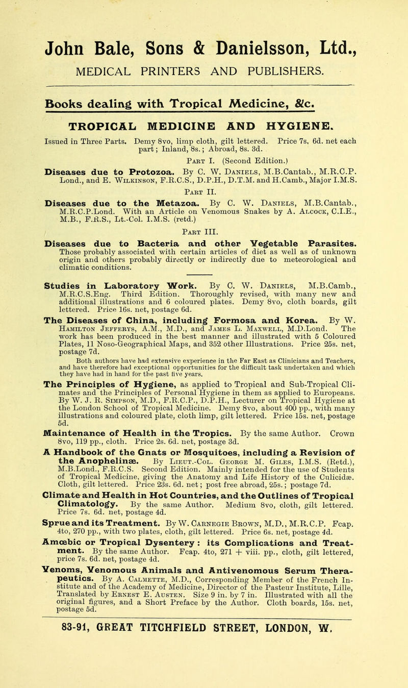 John Bale, Sons & Danielsson, Ltd., MEDICAL PRINTERS AND PUBLISHERS. Books dealing with Tropical Medicine, &c. TROPICAL MEDICINE AND HYGIENE. Issued in Three Parts. Demy 8vo, limp cloth, gilt lettered. Price 7s, 6d. net each part; Inland, 8s.; Abroad, 8s. 3d. Part I. (Second Edition.) Diseases due to Protozoa. By C. W. Daniels, M.B.Cantab., M.R.C.P. Lond., and E. Wilkinson, F.E.C.S., D.P.H., D.T.M. and H.Camb., Major I.M.S. Paet II. Diseases due to the Metazoa. By C. W. Daniels, M.B.Cantab., M.E.C.P.Lond. With an Article on Venomous Snakes by A. Alcock, CLE., M.B., F.R.S., Lt.-Col. I.M.S. (retd.) Part III. Diseases due to Bacteria and other Vegetable Parasites. Those probably associated with certain articles of diet as well as of unknown origin and others probably directly or indirectly due to meteorological and climatic conditions. Studies in Laboratory Work. By C. W. Daniels, M.B.Camb., M.R.C.S.Eng. Third Edition. Thoroughly revised, with many new and additional illustrations and 6 coloured plates. Demy 8vo, cloth boards, gilt lettered. Price 16s. net, postage 6d. The Diseases of China, including Formosa and Korea. By W. Hamilton Jefferys, A.M., M.D., and James L. Maxwell, M.D.Lond. The work has been produced in the best manner and illustrated with 5 Coloured Plates, 11 Noso-Geographical Maps, and 352 other Illustrations. Price 25s. net, postage 7d. Both authors have had extensive experience in the Far East as Clinicians and Teachers, and have therefore had exceptional opportunities for the difficult task undertaken and which they have had in hand for the past five years. The Principles of Hygiene, as applied to Tropical and Sub-Tropical Cli- mates and the Principles of Personal Hygiene in them as applied to Europeans. By W. J. R. Simpson, M.D., F.R.C.P., D.P.H., Lecturer on Tropical Hygiene at the London School of Tropical Medicine. Demy 8vo, about 400 pp., with many illustrations and coloured plate, cloth limp, gilt lettered. Price 15s. net, postage 5d. Maintenance of Health in the Tropics. By the same Author. Crown 8vo, 119 pp., cloth. Price 2s. 6d. net, postage 3d. A Handbook of the Gnats or Mosquitoes, including a Revision of the Anophelinae. By Lieut.-Col. George M. Giles, I.M.S. (Retd.), M.B.Lond., F.R.C.S. Second Edition. Mainly intended for the use of Students of Tropical Medicine, giving the Anatomy and Life History of the Culicidae. Cloth, gilt lettered. Price 23s. 6d. net; post free abroad, 25s.; postage 7d. Climate and Health in Hot Countries, and the Outlines of Tropical Climatology. By the same Author. Medium 8vo, cloth, gilt lettered. Price 7s. 6d. net, postage 4d. Sprue and its Treatment. By W. Carnegie Brown, M.D., M.R.CP. Fcap. 4to, 270 pp., with two plates, cloth, gilt lettered. Price 6s. net, postage 4d. Amoebic or Tropical Dysentery : its Complications and Treat- ment. By the same Author. Fcap. 4to, 271 + viii. pp., cloth, gilt lettered, price 7s. 6d. net, postage 4d. Venoms, Venomous Animals and Antivenomous Serum Thera- peutics. By A. Calmette, M.D., Corresponding Member of the French In- stitute and of the Academy of Medicine, Director of the Pasteur Institute, Lille, Translated by Ernest E. Austen. Size 9 in. by 7 in. Illustrated with all the original figures, and a Short Preface by the Author. Cloth boards, 15s. net, postage 5d.