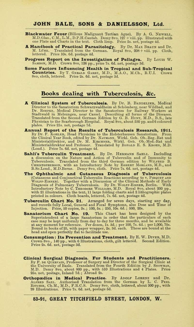 Blackwater Fever (Bilious Malignant Tertian Ague). By A. G. Newell, M.D.Glas., CM., L.M., D.P.H.Cantab. Demy 8vo, 127 + viii. pp. Illustrated with one Plate and Charts in the text. Cloth limp. Price 5s. net, postage 4d. A Handbook of Practical Parasitology. By Dr. Max Braun and Dr. M. Luhe. Translated from the German. Eoyal 8vo, 208 + viii. pp. Cloth, lettered. Price 10s. 6d. postage 4d. Progress Report on the Investigation of Pellagra. By Louis W. Sambon, M.D. Crown 8vo, 126 pp., price 7s. 6d. net, postage 3d. Some Factors Influencing Health in Tropical and Sub-Tropical Countries. By T. Gerald Garry, M.D., M.A.O., M.Ch., B.U.I. Crown 8vo, cloth, lettered. Price 2s. 6d. net, postage 3d. Books dealing with Tuberculosis, &c. A Clinical System of Tuberculosis. By Dr. B. Bandelier, Medical Director to the Sanatorium Schwarzwaldheim at Schomberg, near Wildbad, and Dr. Boepke, Medical Director to the Sanatorium for Railway Workers at Stadtwald in Melsungen, near Cassel. Describing all forms of the Diseases. Translated from the Second German Edition by G. B. Hunt, M.D., B.S., late Physician to the Scarborough Hospital. Royal 8vo, about 530 pp. and 6 coloured plates. Price 21s. net, postage 7d. Annual Report of the Results of Tuberculosis Research, 1911. By Dr. F. Kohler, Head Physician to the Holsterhausen Sanatorium. From the Clinical Year Book, edited by Dr. Naumann, Wirkl. Geh. Ob.-Reg.-Bat und Ministerialdirektor, and Dr. M. Kjrchner, Wirkl. Geh. Ob.-Med.-Rat und Ministerialdirektor and Professor. Translated by Ronald E. S. Krohn, M.D. (Lond.). Price 7s. 6d. net, postage 4d. Sahli's Tuberculin Treatment. By Dr. Hermann Sahli. Including a discussion on the Nature and Action of Tuberculin and of Immunity to Tuberculosis. Translated from the third German edition by Wilfred B. Christopherson, with an Introductory Note by Egbert Morland, M.B., and B.Sc.Lond., M.D.Berne. Demy 8vo, cloth. Price 7s. 6d. net, postage 4d. The Ophthalmic and Cutaneous Diagnosis of Tuberculosis (Cutaneous and Conjunctival Tuberculin Reactions according to v. Pikquet and Wolfe-Eisner). Together with a Discussion of the Clinical Methods of Early Diagnosis of Pulmonary Tuberculosis. By Dr. Wolff-Eisner, Berlin. With Introductory Note by C. Theodore Williams, M.D. Royal 8vo, about 200 pp., with 21 illustrations in the text, 11 large folding charts and 2 lithographic plates printed in colours. Cloth boards, lettered, 7s. 6d. net, postage 4d. Tuberculin Chart No. 21. Arranged for seven days, starting any day, and records fully Local, General and Focal Symptoms, also Dose and Time of Injection. Price, 50 copies, 3s.; 100, 5s.; 250, 10s. 6d.; 500, 20s. Sanatorium Chart No. 19. This Chart has been designed by the Superintendent of a large Sanatorium in order that the particulars of each case may be kept uniformly from day to day for three months, and be available at any moment for reference. Per dozen, Is. 3d.; per 100, 7s. 6d.; per 1,000, 70s. Bound in books of 25, with paper wrapper, 2s. 3d. each. These are bound at the head and open perfectly flat to facilitate use. Consumption: Its Prevention and Treatment. By E. W. Diver, M.D. Crown 8vo., 140 pp., with 6 Illustrations, cloth, gilt lettered. Second Edition. Price 2s. 6d. net, postage 3d. Clinical Surgical Diagnosis. For Students and Practitioners. By F. de Quervain, Professor of Surgery and Director of the Surgical Clinic at the University of Basle. Translated from the Fourth Edition by J. Snowman, M.D. Demy 8vo, about 800 pp., with 510 Illustrations and 4 Plates. Price 25s. net, postage, Inland 7d.; Abroad 2s. Orthopaedics in Medical Practice. By Adolf Lorenz and Dr. Alfred Saxl. Authorised Translation from the German by L. C. Peel Ritchie, Ch.M., M.D., F.R.C.S. Demy 8vo, cloth, lettered, about 300 pp., with 39 Illustrations. Price 7s. 6d. net, postage 5d.