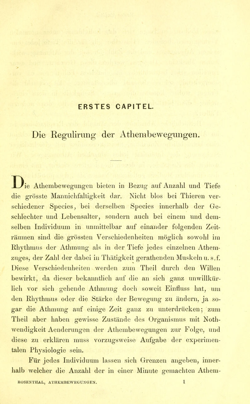 ERSTES CAPITEL Die Reguliriing der Athembewegungen. D ie Athembewegungen bieten in Bezug auf Anzahl und Tiefe die grösste Mannichfahigkeit dar. Nicht blos bei Thieren ver- schiedener SpecieSj bei derselben Speeles innerhalb der Ge- schlechter und Lebensalter, sondern auch bei einem und dem- selben Individuum in unmittelbar auf einander folgenden Zeit- räumen sind die grössten Verschiedenheiten möglich sowohl im Rhythmus der Athmung als in der Tiefe jedes einzelnen Athem- zuges, der Zahl der dabei in Thätigkeit gerathenden Muskeln u. s.f. Diese Verschiedenheiten werden zum Theil durch den Willen bewirkt, da dieser bekanntlich auf die an sich ganz unwillkür- lich vor sich gehende Athmung doch soweit Einfluss hat, um den Rhythmus oder die Stärke der Bewegung zu ändern, ja so- gar die Athmung auf einige Zeit ganz zu unterdrücken; zum Theil aber haben gewisse Zustände des Organismus mit Noth- wendigkeit Aenderungen der Athembewegungen zur Folge, und diese zu erklären muss vorzugsweise Aufgabe der experimen- talen Physiologie sein. Für jedes Individuum lassen sich Grenzen angeben, inner- halb welcher die Anzahl der in einer Minute gemachten Athem-