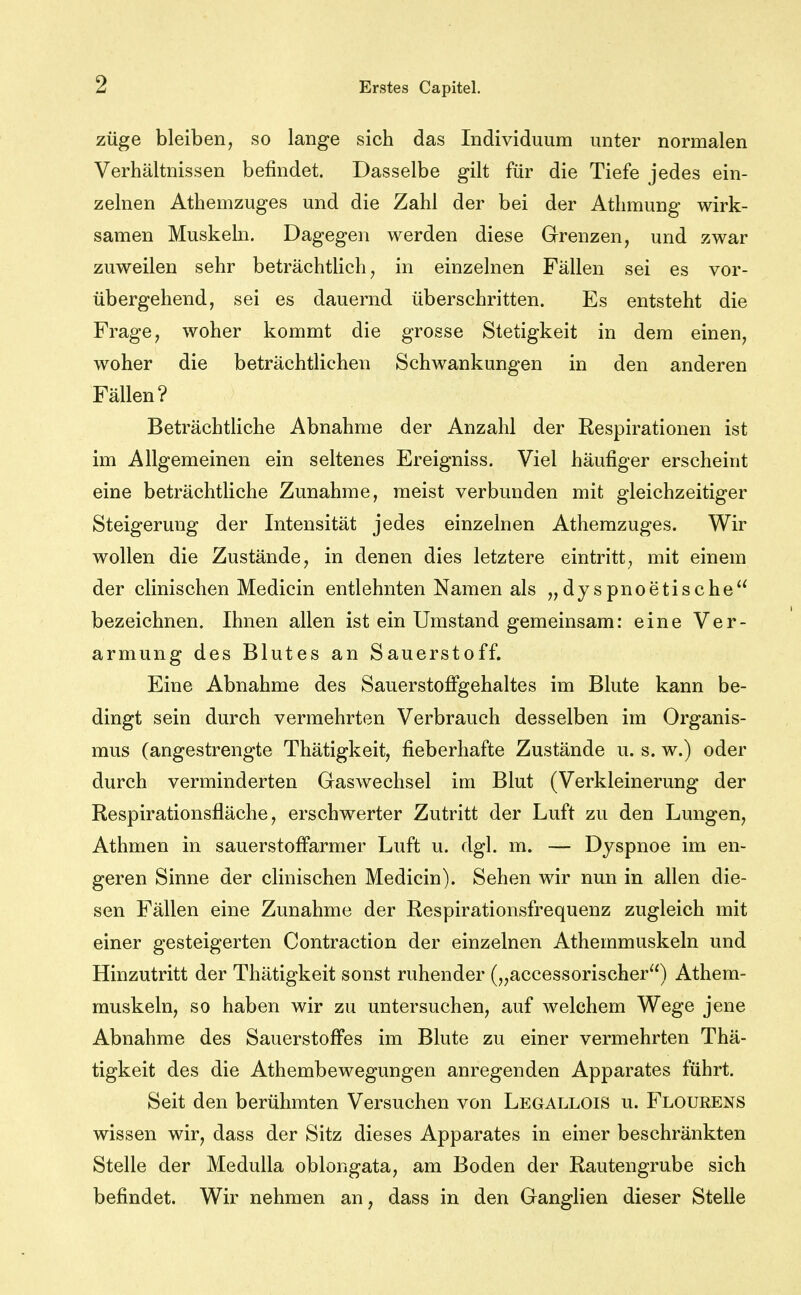 züge bleiben, so lange sich das Individuum unter normalen Verhältnissen befindet. Dasselbe gilt für die Tiefe jedes ein- zelnen Athemzuges und die Zahl der bei der Athmung wirk- samen Muskeln. Dagegen werden diese Grenzen, und zwar zuweilen sehr beträchtlich, in einzelnen Fällen sei es vor- übergehend, sei es dauernd überschritten. Es entsteht die Frage, woher kommt die grosse Stetigkeit in dem einen, woher die beträchtlichen Schwankungen in den anderen Fällen? ) BeträchtHche Abnahme der Anzahl der Respirationen ist im Allgemeinen ein seltenes Ereigniss. Viel häufiger erscheint eine beträchtliche Zunahme, meist verbunden mit gleichzeitiger Steigerung der Intensität jedes einzelnen Athemzuges. Wir wollen die Zustände, in denen dies letztere eintritt, mit einem der clinischen Medicin entlehnten Namen als „dyspnoetische bezeichnen. Ihnen allen ist ein Umstand gemeinsam: eine Ver- armung des Blutes an Sauerstoff. Eine Abnahme des Sauerstofigehaltes im Blute kann be- dingt sein durch vermehrten Verbrauch desselben im Organis- mus (angestrengte Thätigkeit, fieberhafte Zustände u. s. w.) oder durch verminderten Graswechsel im Blut (Verkleinerung der Respirationsfläche, erschwerter Zutritt der Luft zu den Lungen, Athmen in sauerstoffarmer Luft u. dgl. m. — Dyspnoe im en- geren Sinne der clinischen Medicin). Sehen wir nun in allen die- sen Fällen eine Zunahme der Respirationsfrequenz zugleich mit einer gesteigerten Contraction der einzelnen Athemmuskeln und Hinzutritt der Thätigkeit sonst ruhender („accessorischer) Athem- muskeln, so haben wir zu untersuchen, auf welchem Wege jene Abnahme des Sauerstoffes im Blute zu einer vermehrten Thä- tigkeit des die Athembewegungen anregenden Apparates führt. Seit den berühmten Versuchen von Legallois u. Flourens wissen wir, dass der Sitz dieses Apparates in einer beschränkten Stelle der Medulla oblongata, am Boden der Rautengrube sich befindet. Wir nehmen an, dass in den Ganglien dieser Stelle