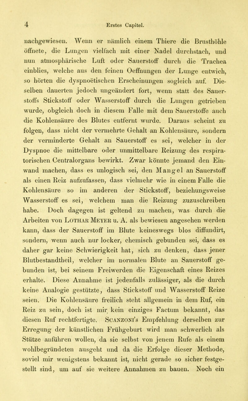 nachgewiesen. Wenn er nämlich einem Thiere die Brusthöhle öffnete; die Lungen vielfach mit einer Nadel durchstach, und nun atmosphärische Luft oder Sauerstoff durch die Trachea einblies, welche aus den feinen Oeffaungen der Lunge entwich, so hörten die dyspnoetischen Erscheinungen sogleich auf. Die- selben dauerten jedoch ungeändert fort, wenn statt des Sauer- stoffs Stickstoff oder Wasserstoff durch die Lungen getrieben wurde, obgleich doch in diesem Falle mit dem Sauerstoffe auch die Kohlensäure des Blutes entfernt wurde. Daraus scheint zu folgen, dass nicht der vermehrte Gehalt an Kohlensäure, sondern der verminderte Gehalt an Sauerstoff es sei, welcher in der Dyspnoe die mittelbare oder unmittelbare Reizung des respira- torischen Centraiorgans bewirkt. Zwar könnte jemand den Ein- wand machen, dass es unlogisch sei, den Mangel an Sauerstoff als einen Reiz aufzufassen, dass vielmehr wie in einem Falle die Kohlensäure so im anderen der Stickstoff, beziehungsweise Wasserstoff es sei, welchem man die Reizung zuzuschreiben habe. Doch dagegen ist geltend zu machen, was durch die Arbeiten von Lothar Meyer u. A. als bewiesen angesehen werden kann, dass der Sauerstoff im Blute keineswegs blos diffundirt, sondern, wenn auch nur locker, chemisch gebunden sei, dass es daher gar keine Schwierigkeit hat, sich zu denken, dass jener Blutbestandtheil, welcher im normalen Blute an Sauerstoff ge- bunden ist, bei seinem Freiwerden die Eigenschaft eines Reizes erhalte. Diese Annahme ist jedenfalls zulässiger, als die durch keine Analogie gestützte, dass Stickstoff und Wasserstoff Reize seien. Die Kohlensäure freilich steht allgemein in dem Ruf, ein Reiz zu sein, doch ist mir kein einziges Factum bekannt, das diesen Ruf rechtfertigte. Scanzoni's Empfehlung derselben zur Erregung der künstlichen Frühgeburt wird man schwerlich als Stütze anführen wollen, da sie selbst von jenem Rufe als einem wohlbegründeten ausgeht und da die Erfolge dieser Methode, soviel mir wenigstens bekannt ist, nicht gerade so sicher festge- stellt sind, um auf sie weitere Annahmen zu bauen. Noch ein