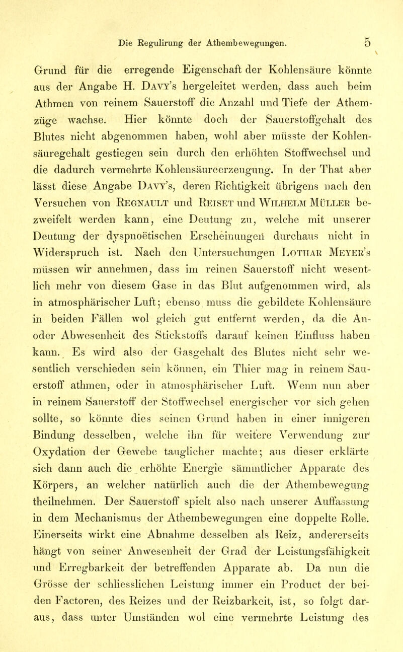 Grund für die erregende Eigenschaft der Kohlensäure könnte aus der Angabe H. Davy's hergeleitet werden, dass auch beim Athmen von reinem Sauerstoff die Anzahl und Tiefe der Athem- züge wachse. Hier könnte doch der Sauerstoffgehalt des Blutes nicht abgenommen haben, wohl aber müsste der Kohlen- säuregehalt gestiegen sein durch den erhöhten Stoffwechsel und die dadurch vermehrte Kohlensäureerzeugung, In der That aber lässt diese Angabe Davy's, deren Richtigkeit übrigens nach den Versuchen von Regnault und Reiset und Wilhelm Müller be- zweifelt werden kann, eine Deutung zu, welche mit unserer Deutung der dyspnoetischen Erscheinungeil durchaus nicht in Widerspruch ist. Nach den Untersuchungen Lothar Meyer's müssen wir annehmen, dass im reinen Sauerstoff nicht wesent- lich mehr von diesem Gase in das Blut aufgenommen wird, als in atmosphärischer Luft 5 ebenso muss die gebildete Kohlensäure in beiden Fällen wol gleich gut entfernt werden, da die An- oder Abwesenheit des Stickstoffs darauf keinen Einfluss haben kann. Es wird also der Gasgehalt des Blutes nicht sehr we- sentlich verschieden sein können, ein Thier mag in reinem Sau- erstoff athmen, oder in atmosphärischer Luft. Wenn nun aber in reinem Sauerstoff der Stoffwechsel energischer vor sich gehen sollte, so könnte dies seinen Grund haben in einer innigeren Bindung desselben, welche ihn für weitere Verwendung zur Oxydation der Gewebe taughcher machte; aus dieser erklärte sich dann auch die erhöhte Energie sämmtlicher Apparate des Körpers, an welcher natürlich auch die der Athembewegung theilnehmen. Der Sauerstoff spielt also nach unserer Auffassung in dem Mechanismus der Athembewegungen eine doppelte Rolle. Einerseits wirkt eine Abnahme desselben als Reiz, andererseits hängt von seiner Anwesenheit der Grad der Leistungsfähigkeit und Erregbarkeit der betreffenden Apparate ab. Da nun die Grösse der schliesslichen Leistung immer ein Product der bei- den Factoren, des Reizes und der Reizbarkeit, ist, so folgt dar- aus, dass unter Umständen wol eine vermehrte Leistung des