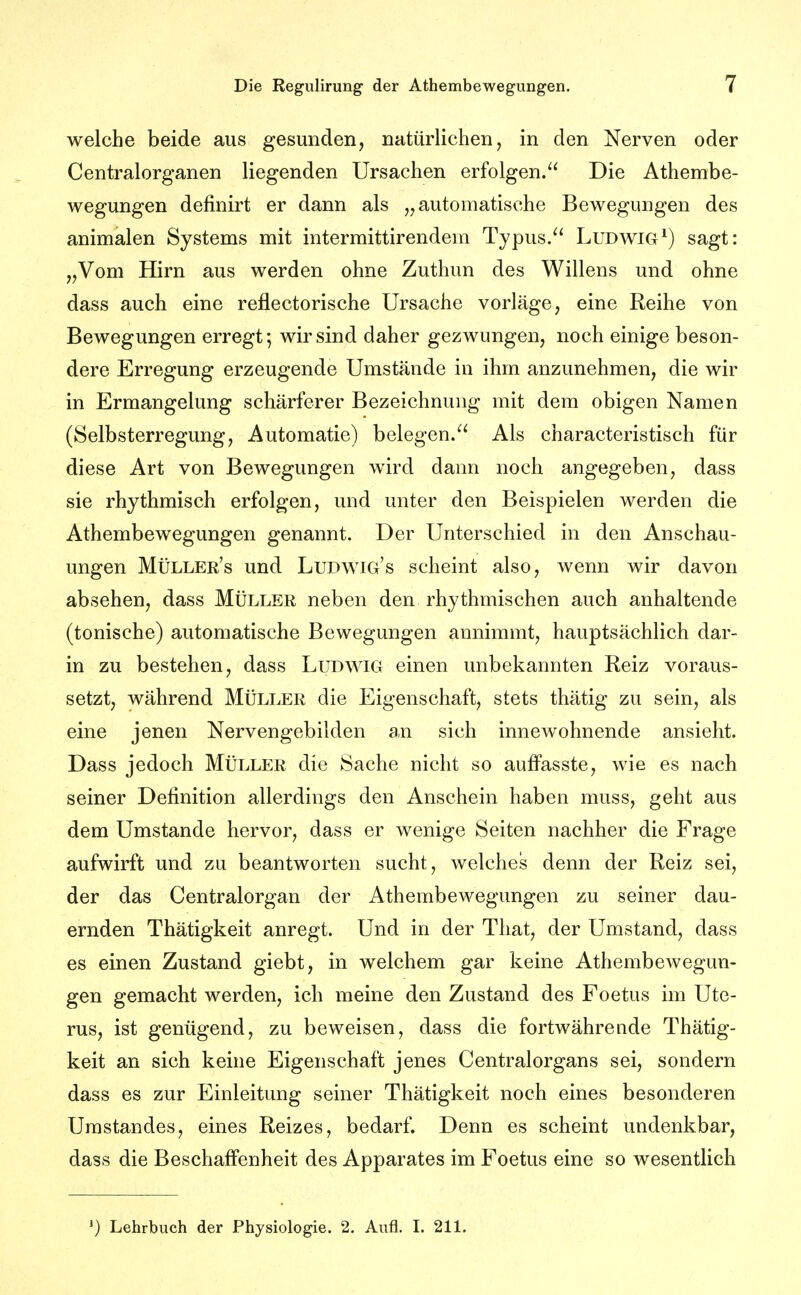 welche beide aus gesunden, natürlichen, in den Nerven oder Centraiorganen liegenden Ursachen erfolgen. Die Athembe- wegungen definirt er dann als „automatische Bewegungen des animalen Systems mit intermittirendem Typus. Ludwig*) sagt: „Vom Hirn aus werden ohne Zuthun des Willens und ohne dass auch eine reflectorische Ursache vorläge, eine Reihe von Bewegungen erregt; wir sind daher gezwungen, noch einige beson- dere Erregung erzeugende Umstände in ihm anzunehmen, die wir in Ermangelung schärferer Bezeichnung mit dem obigen Namen (Selbsterregung, Automatie) belegen. Als characteristisch für diese Art von Bewegungen wird dann noch angegeben, dass sie rhythmisch erfolgen, und unter den Beispielen werden die Athembewegungen genannt. Der Unterschied in den Anschau- ungen Müller's und Ludwig's scheint also, wenn wir davon absehen, dass Müller neben den rhythmischen auch anhaltende (tonische) automatische Bewegungen annimmt, hauptsächlich dar- in zu bestehen, dass Ludwig einen unbekannten Reiz voraus- setzt, während Müller die Eigenschaft, stets thätig zu sein, als eine jenen Nei'vengebilden an sich innewohnende ansieht. Dass jedoch Müller die Sache nicht so auffasste, wie es nach seiner Definition allerdings den Anschein haben muss, geht aus dem Umstände hervor, dass er wenige Seiten nachher die Frage aufwirft und zu beantworten sucht, welches denn der Reiz sei, der das Centraiorgan der Athembewegungen zu seiner dau- ernden Thätigkeit anregt. Und in der That, der Umstand, dass es einen Zustand giebt, in welchem gar keine Athembewegun- gen gemacht werden, ich meine den Zustand des Foetus im Ute- rus, ist genügend, zu beweisen, dass die fortwährende Thätig- keit an sich keine Eigenschaft jenes Centraiorgans sei, sondern dass es zur Einleitung seiner Thätigkeit noch eines besonderen Urastandes, eines Reizes, bedarf. Denn es scheint undenkbar, dass die Beschaffenheit des Apparates im Foetus eine so wesentlich ^) Lehrbuch der Physiologie. 2. Aufl. L 211.