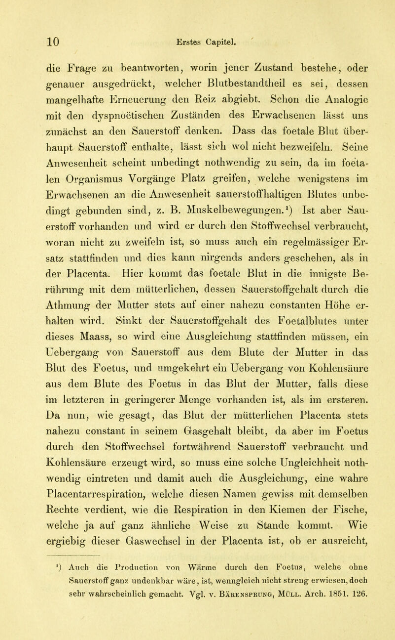 die Frage zu beantworten, worin jener Zustand bestehe, oder genauer ausgedrückt, welcher Bhitbestandtheil es sei, dessen mangelhafte Erneuerung den Reiz abgiebt. Schon die Analogie mit den dyspnoetischen Zuständen des Erwachsenen lässt uns zunächst an den Sauerstoff denken. Dass das foetale Bhit über- haupt Sauerstoff enthalte, lässt sich wol nicht bezweifeln. Seine Anwesenheit scheint unbedingt nothwendig zu sein, da im foeita- len Organismus Vorgänge Platz greifen, welche wenigstens im Erwachsenen an die Anwesenheit sauerstoffhaltigen Blutes unbe- dingt gebunden sind, z. B. Muskelbewegungen.^) Ist aber Sau- erstoff vorhanden und wird er durch den Stoffwechsel verbraucht, woran nicht zu zweifeln ist, so muss auch ein regelmässiger Er- satz stattfinden und dies kann nirgends anders geschehen, als in der Placenta. Hier kommt das foetale Blut in die innigste Be- rührung mit dem mütterlichen, dessen Sauerstoffgehalt durch die Athmung der Mutter stets auf einer nahezu constanten Höhe er- halten wird. Sinkt der Sauerstoffgehalt des Foetalblutes unter dieses Maass, so wird eine Ausgleichung stattfinden müssen, ein Uebergang von Sauerstoff aus dem Blute der Mutter in das Blut des Foetus, und umgekehrt ein Uebergang von Kohlensäure aus dem Blute des Foetus in das Blut der Mutter, falls diese im letzteren in geringerer Menge vorhanden ist, als im ersteren. Da nun, Avie gesagt, das Blut der mütterlichen Placenta stets nahezu constant in seinem Gasgehalt bleibt, da aber im Foetus durch den Stoffwechsel fortwährend Sauerstoff verbraucht und Kohlensäure erzeugt wird, so muss eine solche Ungleichheit noth- Avendig eintreten und damit auch die Ausgleichung, eine wahre Placentarrespiration, welche diesen Namen gewiss mit demselben Rechte verdient, wie die Respiration in den Kiemen der Fische, welche ja auf ganz ähnliche Weise zu Stande kommt. Wie ergiebig dieser Gaswechsel in der Placenta ist, ob er ausreicht, ') Auch die Productioii von Wärme durch den Foetus, welche ohne Sauerstoff ganz undenkbar wäre, ist, wenngleich nicht streng erwiesen, doch sehr wahrscheinlich gemacht. Vgl. v. Bäeenspbung, Müll. Arch. 1851. 126.