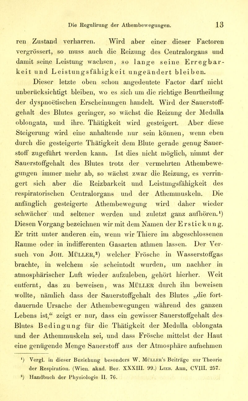 ren Zustand verharren. Wird aber einer dieser Factoren vergTÖssert, so muss auch die Reizung des Gentraiorgans und damit sein.e Leistung wachsen, so lange seine Erregbar- keit und Leistungsfähigkeit ungeändert bleiben. Dieser letzte oben schon angedeutete Factor darf nicht unberücksichtigt bleiben, wo es sich um die richtige Beurtheilung der djspnoetischen Erscheinungen handelt. Wird der Sauerstoff- gehalt des Blutes geringer, so wächst die Reizung der MeduUa oblongata, und ihre. Thätigkeit wird gesteigert. Aber diese Steigerung wird eine anhaltende nur sein können, wenn eben durch die gesteigerte Thätigkeit dem Blute gerade genug Sauer- stoff zugeführt werden kann. Ist dies nicht möglich, nimmt der Sauerstoffgehalt des Blutes trotz der vermehrten Athembewe- gungen immer mehr ab, so wächst zwar die Reizung, es verrin- gert sich aber die Reizbarkeit und Leistungsfähigkeit des respiratorischen Centraiorgans und der Athemmuskeln. Die anfänglich gesteigerte Athembewegung wird daher wieder schwächer und seltener werden und zuletzt ganz aufhören.^) Diesen Vorgang bezeichnen wir mit dem Namen der Erstickung. Er tritt unter anderen ein, wenn wir Thiere im abgeschlossenen Räume oder in indifferenten Gasarten athmen lassen. Der Ver- such von JoH. Müller,^) welcher Frösche in Wasserstoffgas brachte, in welchem sie scheintodt wurden, um nachher in atmosphärischer Luft wieder aufzuleben, gehört hierher. Weit entfernt, das zu beweisen, was Müller durch ihn beweisen wollte, nämlich dass der Sauerstoffgehalt des Blutes „die fort- dauernde Ursache der Athembewegungen während des ganzen Lebens ist/^ zeigt er nur, dass ein gewisser Sauerstoffgehalt des Blutes Bedingung für die Thätigkeit der Medulla oblongata und der Athemmuskeln sei, und dass Frösche mittelst der Haut eine genügende Menge Sauerstoff aus der Atmosphäre aufnehmen ') Vergl. in dieser Beziehung besonders W. Müller's Beiträge zur Theorie der Respiration. (Wien. akad. Ber. XXXIIL 99.) Lieb. Ann. CVIIL 257. ^) Handbuch der Physiologie IL 76.