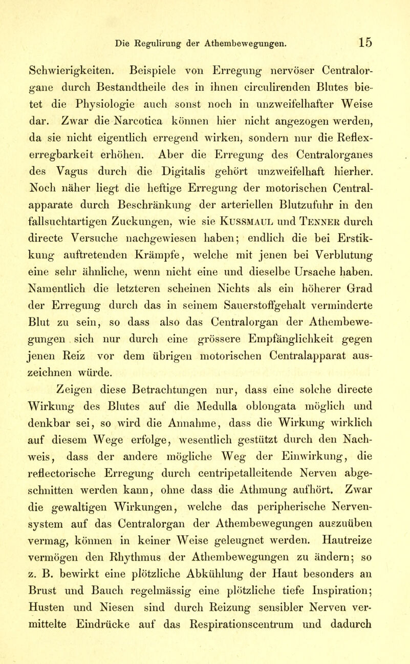 Schwierigkeiten. Beispiele von Erregung nervöser Centralor- gane durch Bestandtheile des in ihnen circuUrenden Blutes bie- tet die Physiologie auch sonst noch in unzweifelhafter Weise dar. Zwar die Narcotica können hier nicht angezogen werden, da sie nicht eigentlich erregend wirken, sondern nur die Reflex- erregbarkeit erhöhen. Aber die Erregung des Centralorganes des Vagus durch die Digitalis gehört unzweifelhaft hierher. Noch näher liegt die heftige Erregung der motorischen Centrai- apparate durch Beschränkung der arteriellen Blutzufuhr in den fallsuchtartigen Zuckungen, wie sie Kussmaul und Tenner durch directe Versuche nachgewiesen haben; endlich die bei Erstik- kung auftretenden Krämpfe, welche mit jenen bei Verblutung eine sehr ähnliche, wenn nicht eine und dieselbe Ursache haben. Namentlich die letzteren scheinen Nichts als ein höherer Grad der Erregung durch das in seinem Sauerstoffgehalt verminderte Blut zu sein, so dass also das Centraiorgan der Athembewe- gungen sich nur durch eine grössere Empfänglichkeit gegen jenen Reiz vor dem übrigen motorischen Centraiapparat aus- zeichnen würde. Zeigen diese Betrachtungen nur, dass eine solche directe Wirkung des Blutes auf die MeduUa oblongata möglich und denkbar sei, so wird die Annahme, dass die Wirkung wirklich auf diesem Wege erfolge, wesentlich gestützt durch den Nach- weis, dass der andere mögliche Weg der Einwirkung, die reflectorische Erregung durch centripetalleitende Nerven abge- schnitten werden kann, ohne dass die Athmung aufhört. Zwar die gewaltigen Wirkungen, welche das peripherische Nerven- system auf das Centraiorgan der Athembewegungen auszuüben vermag, können in keiner Weise geleugnet werden. Hautreize vermögen den Rhythmus der Athembewegungen zu ändern; so z. B. bewirkt eine plötzliche Abkühlung der Haut besonders an Brust und Bauch regelmässig eine plötzhche tiefe Inspiration; Husten und Niesen sind durch Reizung sensibler Nerven ver- mittelte Eindrücke auf das Respirationscentrum und dadurch