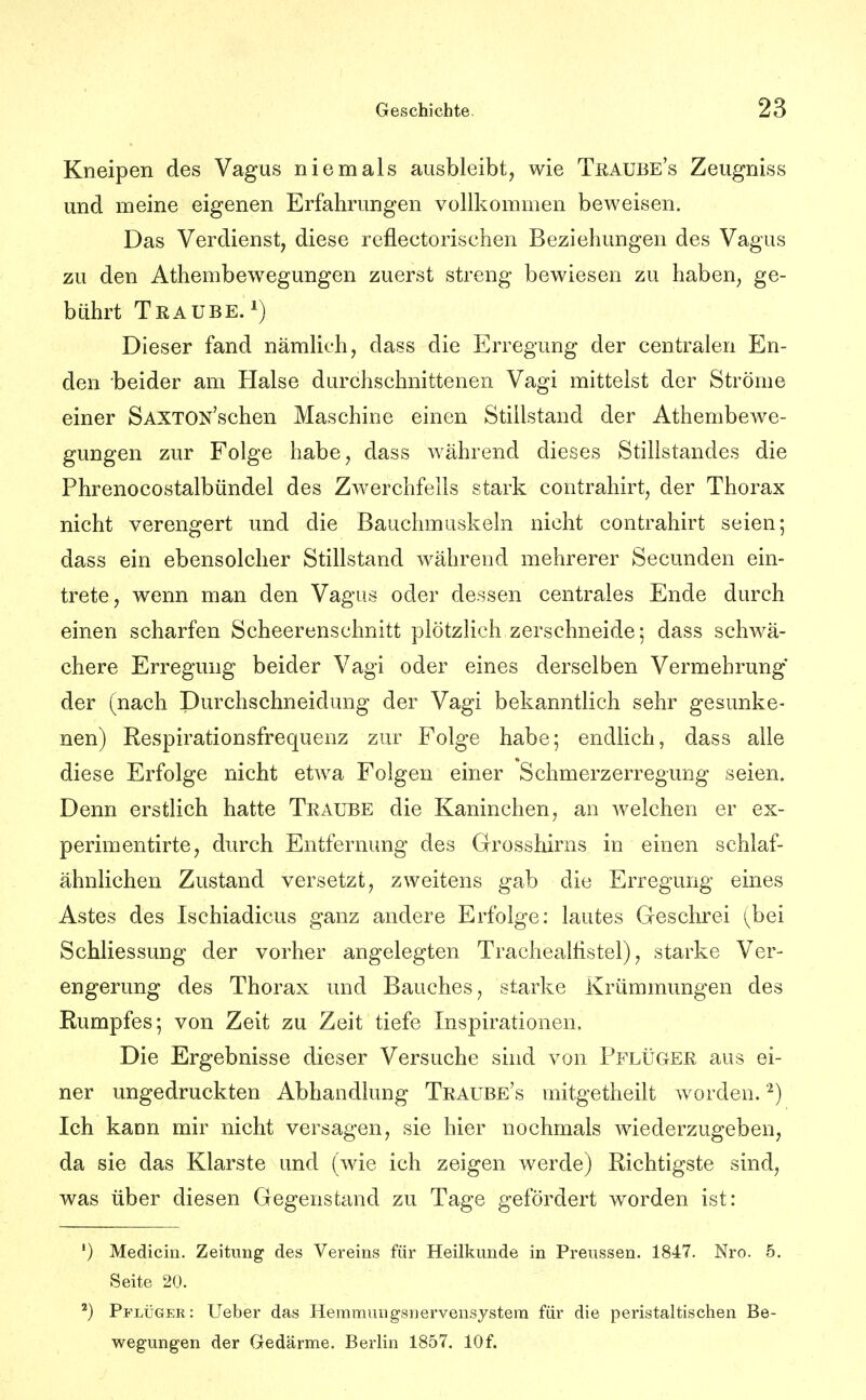 Kneipen des Vagus niemals ausbleibt, wie Tüaube's Zeugniss und meine eigenen Erfahrungen vollkommen beweisen. Das Verdienst, diese reflectorischen Beziehungen des Vagus zu den Athembewegungen zuerst streng bewiesen zu haben, ge- bührt Traube.^) Dieser fand nämlich, dass die Erregung der centralen En- den beider am Halse durchschnittenen Vagi mittelst der Ströme einer SAXTON'schen Maschine einen Stillstand der Athembewe- gungen zur Folge habe, dass während dieses Stillstandes die Phrenocoötalbündel des Zwerchfells stark contrahirt, der Thorax nicht verengert und die Bauchmuskeln nicht contrahirt seien; dass ein ebensolcher Stillstand während mehrerer Secunden ein- trete, wenn man den Vagus oder dessen centrales Ende durch einen scharfen Scheerenschnitt plötzlich zerschneide; dass schwä- chere Erregung beider Vagi oder eines derselben Vermehrung der (nach Durchschneidung der Vagi bekanntlich sehr gesunke- nen) Respirationsfrequenz zur Folge habe; endlich, dass alle diese Erfolge nicht etwa Folgen einer Schmerzerregung seien. Denn erstlich hatte Traube die Kaninchen, an welchen er ex- perimentirte, durch Entfernung des Grosshirns in einen schlaf- ähnlichen Zustand versetzt, zweitens gab die Erregung eines Astes des Ischiadicus ganz andere Erfolge: lautes Geschrei (bei Schliessung der vorher angelegten Trachealhstel), starke Ver- engerung des Thorax und Bauches, starke Krümmungen des Rumpfes; von Zeit zu Zeit tiefe Inspirationen. Die Ergebnisse dieser Versuche sind von Pflüger aus ei- ner ungedruckten Abhandlung Traube's mitgetheilt worden. ''^) Ich kann mir nicht versagen, sie hier nochmals wiederzugeben, da sie das Klarste und (wie ich zeigen werde) Richtigste sind, was über diesen Gegenstand zu Tage gefördert worden ist: ') Medicin. Zeitung des Vereins für Heilkunde in Preussen. 1847. Nro. 5. Seite 20. ^) Pflüger: Ueber das Heramuug'snervensystera für die peristaltischen Be- wegungen der Gedärme. Berlin 1857. 10f.