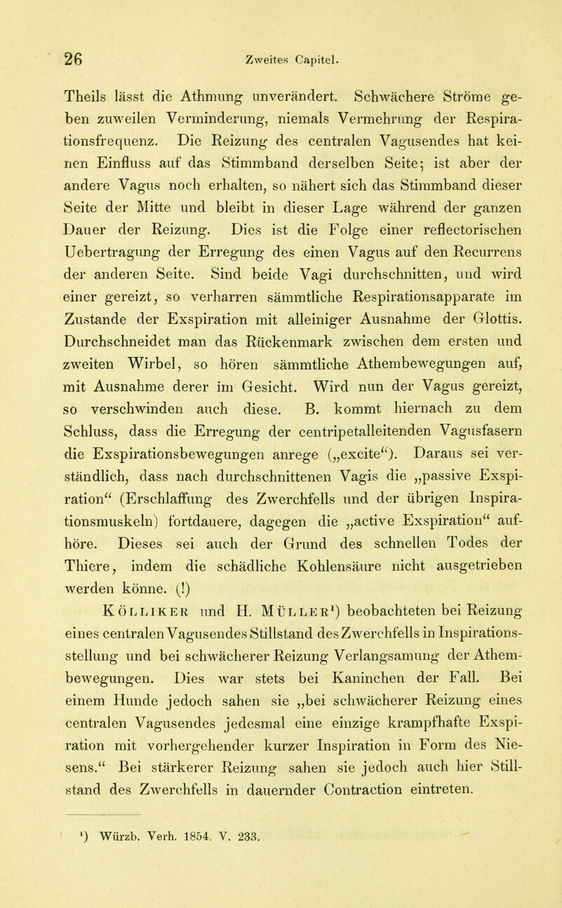 Theils lässt die Athmung unverändert. Schwächere Ströme ge- ben zuweilen Verminderung, niemals Vermehrung der Respira- tionsfrequenz. Die Reizung des centralen Vagusendes hat kei- nen Einfluss auf das Stimmband derselben Seite; ist aber der andere Vagus noch erhalten, so nähert sich das Stiramband dieser Seite der Mitte und bleibt in dieser Lage während der ganzen Dauer der Reizung. Dies ist die Folge einer reflectorischen Uebertragung der Erregung des einen Vagus auf den Recurrens der anderen Seite. Sind beide Vagi durchschnitten, und wird einer gereizt, so verharren sämmtliche Respirationsapparate im Zustande der Exspiration mit alleiniger Ausnahme der Glottis. Durchschneidet man das Rückenmark zwischen dem ersten und zweiten Wirbel, so hören sämmtliche Athembewegungen auf, mit Ausnahme derer im Gesicht. Wird nun der Vagus gereizt, so verschwinden auch diese. B. kommt hiernach zu dem Schluss, dass die Erregung der centripetalleitenden Vagusfasern die Exspirationsbewegungen anrege („excite^O- Daraus sei ver- ständlich, dass nach durchschnittenen Vagis die „passive Exspi- ration^^ (Erschlaifung des Zwerchfells und der übrigen Inspira- tionsmuskeln) fortdauere, dagegen die „active Exspiration auf- höre. Dieses sei auch der Grund des schnellen Todes der Thiere, indem die schädliche Kohlensäure nicht ausgetrieben werden könne. (!) KÖLLIKER und H. MüLLEE^) beobachteten bei Reizung eines centralen Vagusendes Stillstand des Zwerchfells in Inspirations- stellung und bei schwächerer Reizung Verlangsamung der Athem- bewegungen. Dies war stets bei Kaninchen der Fall. Bei einem Hunde jedoch sahen sie „bei schwächerer Reizung eines centralen Vagusendes jedesmal eine einzige krampfhafte Exspi- ration mit vorhergehender kurzer Inspiration in Form des Nie- sens. Bei stärkerer Reizung sahen sie jedoch auch hier Still- stand des Zwerchfells in dauernder Contraction eintreten. ') Würzb. Verh. 1854. V. 233.