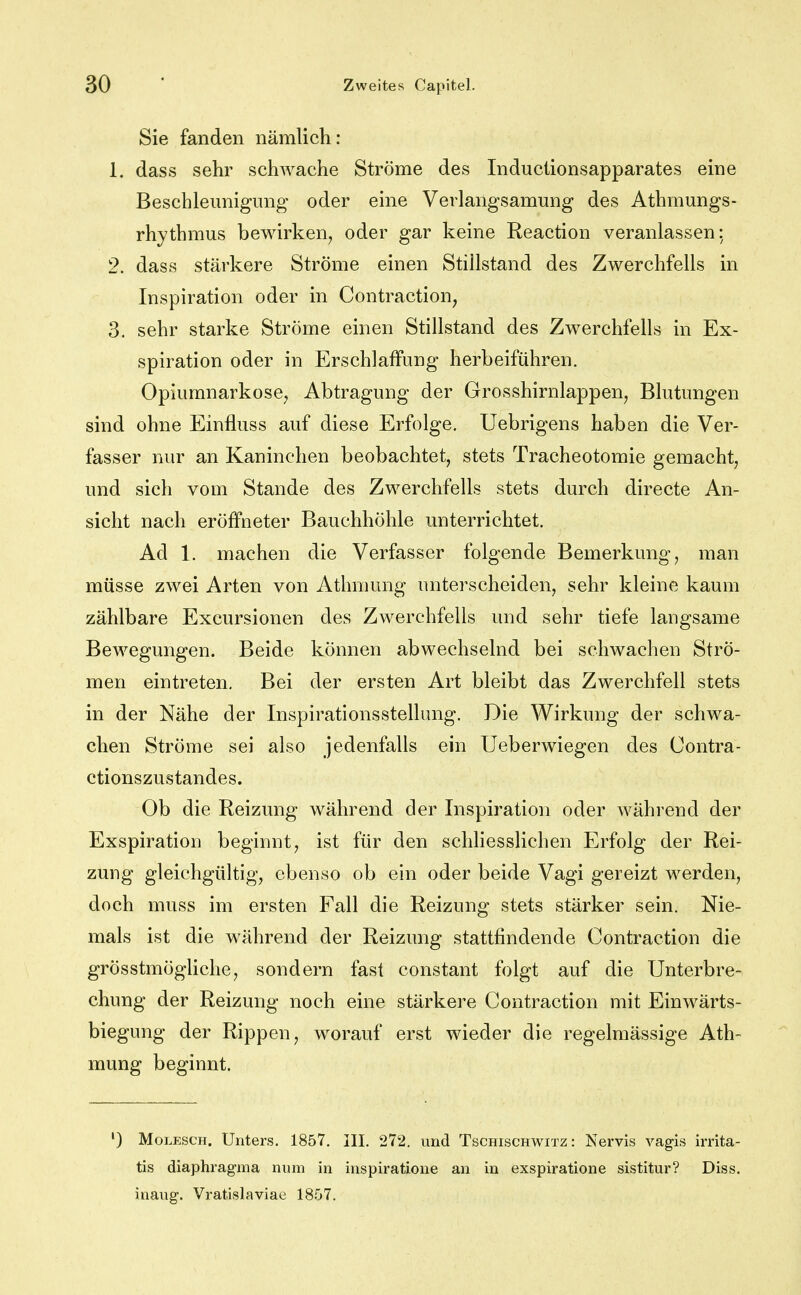 Sie fanden nämlich: 1. dass sehr schwache Ströme des Inductionsapparates eine Bescbleimigimg oder eine Verlangsamung des Athmungs- rhythmus bewirken^ oder gar keine Reaction veranlassen: 2. dass stärkere Ströme einen Stillstand des Zwerchfells in Inspiration oder in Contraction, 3. sehr starke Ströme einen Stillstand des Zwerchfells in Ex- spiration oder in Erschlaffung herbeiführen. Opiumnarkose^ Abtragung der Grosshirnlappen, Blutungen sind ohne Einfluss auf diese Erfolge. Uebrigens haben die Ver- fasser nur an Kaninchen beobachtet, stets Tracheotomie gemacht, und sich vom Stande des Zwerchfells stets durch directe An- sicht nach eröffneter Bauchhöhle unterrichtet. Ad 1. machen die Verfasser folgende Bemerkung, man müsse zwei Arten von Athmung unterscheiden, sehr kleine kaum zählbare Excursionen des Zwerchfells und sehr tiefe langsame Bewegungen. Beide können abwechselnd bei schwachen Strö- men eintreten. Bei der ersten Art bleibt das Zwerchfell stets in der Nähe der Inspirationsstellung. Die Wirkung der schwa- chen Ströme sei also jedenfalls ein Ueberwiegen des Contra- ctionszustandes. Ob die Reizung während der Inspiration oder während der Exspiration beginnt, ist für den schliesslichen Erfolg der Rei- zung gleichgültig, ebenso ob ein oder beide Vagi gereizt werden, doch muss im ersten Fall die Reizung stets stärker sein. Nie- mals ist die während der Reizung stattfindende Contraction die grösstmögliche, sondern fast constant folgt auf die Unterbre- chung der Reizung noch eine stärkere Contraction mit Einwärts- biegung der Rippen, worauf erst wieder die regelmässige Ath- mung beginnt. ') Molesch. Unters. 1857. III. 272. und Tschischwitz : Nervis vagis irrita- tis diaphragma num in inspiratione an in exspiratione sistitur? Diss. inang. Vratislaviae 1857.