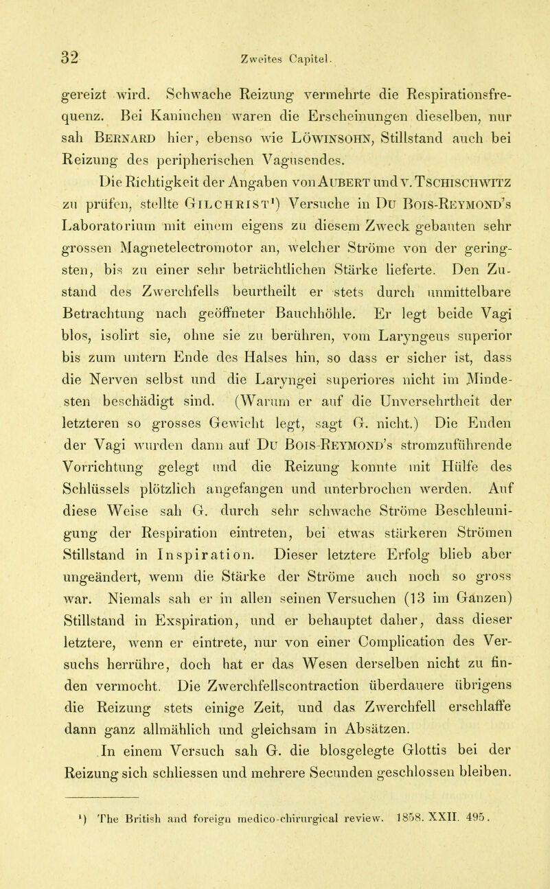 gereizt wird. Schwache Reizung vermehrte die Respirationsfre- quenz. Bei Kaninchen waren die Erscheinungen dieselben, nur sah Bernard hier, ebenso wie Löwinsohn, Stillstand auch bei Reizung des peripherischen Vagusendes. Die Richtigkeit der Angaben von Aubert und v.Tschischwitz zu prüfen, stellte G IL CHRIST') Versuche in Du BoiS-Reymond's Laboratorium mit einem eigens zu diesem Zweck gebauten sehr grossen Magnetelectromotor an, welcher Ströme von der gering- sten, bis zu einer sehr beträchtlichen Stärke lieferte. Den Zu- stand des Zwerchfells beurtheilt er stets durch unmittelbare Betrachtung nach geöffneter Bauchhöhle. Er legt beide Vagi bloS; isolirt sie, ohne sie zu berühren, vom Laryngeus superior bis zum untern Ende des Halses hin, so dass er sicher ist, dass die Nerven selbst und die Laryngei superiores nicht im Minde- sten beschädigt sind. (Warum er auf die Unversehrtheit der letzteren so grosses Gewicht legt, sagt G. nicht.) Die Enden der Vagi wurden dann auf Du BoiS Reymond's stromzuführende Vorrichtung gelegt und die Reizung konnte mit Hülfe des Schlüssels plötzlich angefangen und unterbrochen werden. Auf diese Weise sah G. durch sehr schwache Ströme Beschleuni- gung der Respiration eintreten, bei etwas stärkeren Strömen Stillstand in Inspiration. Dieser letztere Erfolg Wieb aber ungeändert, wenn die Stärke der Ströme auch noch so gross war. Niemals sah er in allen seinen Versuchen (13 im Ganzen) Stillstand in Exspiration, und er behauptet daher, dass dieser letztere, wenn er eintrete, nur von einer Complication des Ver- suchs herrühre, doch hat er das Wesen derselben nicht zu fin- den vermocht. Die Zwerchfellscontraction überdauere übrigens die Reizung stets einige Zeit, und das Zwerchfell erschlaffe dann ganz allmählich und gleichsam in Absätzen. In einem Versuch sah G. die biosgelegte Glottis bei der Reizung sich schliessen und mehrere Secunden geschlossen bleiben. ') The British and foreigii raedico-chirurgical review. 1858. XXII. 495.