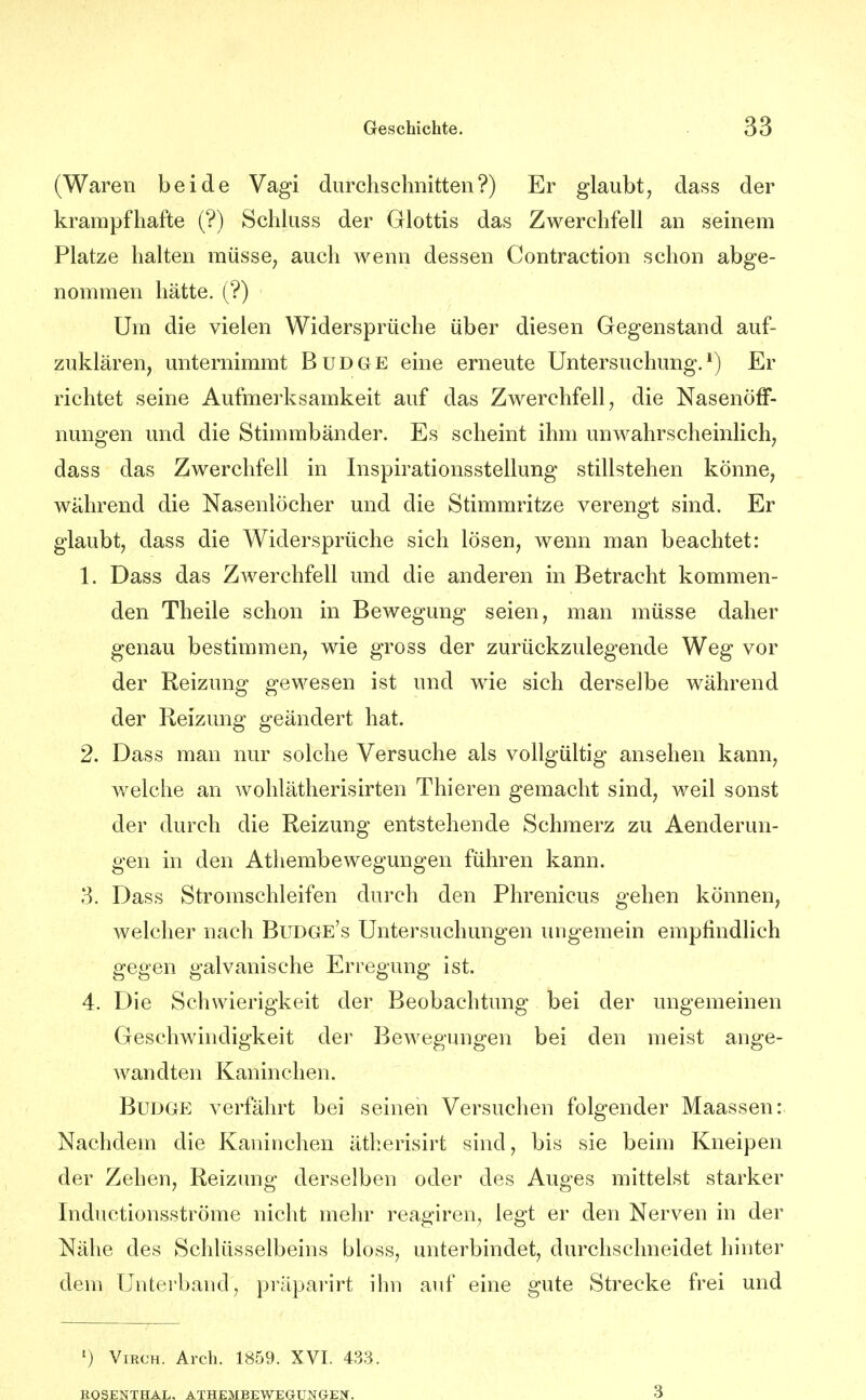 (Waren beide Vagi durchschnitten?) Er glaubt, dass der krampfhafte (?) Schluss der Glottis das Zwerchfell an seinem Platze halten müsse, auch wenn dessen Contraction schon abge- nommen hätte. (?) Um die vielen Widersprüche über diesen Gegenstand auf- zuklären, unternimmt Budge eine erneute Untersuchung.*) Er richtet seine Aufmerksamkeit auf das Zwerchfell, die NasenöfF- nungen und die Stimmbänder. Es scheint ihm unwahrscheinlich, dass das Zwerchfell in Inspirationsstellung stillstehen könne, während die Nasenlöcher und die Stimmritze verengt sind. Er glaubt, dass die Widersprüche sich lösen, wenn man beachtet: 1. Dass das Zwerchfell und die anderen in Betracht kommen- den Theile schon in Bewegung seien, man müsse daher genau bestimmen, wie gross der zurückzulegende Weg vor der Reizung gewesen ist und wie sich derselbe während der Reizung geändert hat. 2. Dass man nur solche Versuche als vollgültig ansehen kann, welche an wohlätherisirten Thieren gemacht sind, weil sonst der durch die Reizung entstehende Schmerz zu Aenderun- gen in den Athembewegungen führen kann. 3. Dass Stromschleifen durch den Phrenicus gehen können, welcher nach Budge's Untersuchungen ungemein empfindlich gegen galvanische Erregung ist. 4. Die Schwierigkeit der Beobachtung bei der ungemeinen Geschwindigkeit dej- Bewegungen bei den meist ange- wandten Kaninchen. Budge verfährt bei seinen Versuchen folgender Maassen: Nachdem die Kaninchen ätherisirt sind, bis sie beim Kneipen der Zehen, Reizung derselben oder des Auges mittelst starker Inductionsströme nicht mehr reagiren, legt er den Nerven in der Nähe des Schlüsselbeins bloss, unterbindet, durchschneidet hinter dem Untei'band, präparirt ihn auf eine gute Strecke frei und ') ViRCH. Arch. 1859. XVI. 433. 3