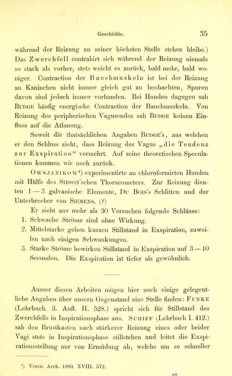 während der Reizung an seiner höchsten Stelle stehen bleibe.) Das Zwerchfell contrahirt sich während der Reizung niemals so stark als vorher, stets weicht es zurück, bald mehr, bald we- niger. Contraction der Bauchmuskeln ist bei der Reizung an Kaninchen nicht immer gleich gut zu beobachten, Spuren davon sind jedoch immer vorhanden. Bei Hunden dagegen sah BuDGE häufig energische Contraction der Bauchmuskeln. Von Reizung des peripherischen Vagusendes sah BuDGE keinen Ein- fluss auf die Athmung. Soweit die thatsächlichen Angaben Budge's, aus welchen er den Schluss zieht, dass Reizung des Vagus „die Tendenz zur Exspiration vennehrt. Auf seine theoretischen Specula- tionen kommen wir noch zurück. OwSJANiKOW*) experimentirte an chloroformirten Hunden mit Hülfe des SiBSOx'schen Thoracometers. Zur Reizung dien- ten 1—3 galvanische Elemente, Du Bois's Schlitten und der Unterbrecher von Siemens. (?) Er zieht aus mehr als 30 Versuchen folgende Schlüsse: 1. Schwache Ströme sind ohne Wirkung. 2. Mittelstarke geben kurzen Stillstand in Exspiration, zuwei- len nach einigen Schwankungen. 3. Starke Ströme bewirken Stillstand in Exspiration auf 3— 10 Secunden. Die Exspiration ist tiefer als gewöhnlich. Ausser diesen Arbeiten mögen hier noch einige gelegent- Hche Angaben über unsern Gegenstand eine Stelle finden: Funke (Lehrbuch. 3. Aufl. II. 528.) spricht sich für Stillstand des Zwerchfells in Inspirationsphase aus. Schiff (Lehrbuch I. 412.) sah den Brustkasten nach stärkerer Reizung eines oder beider Vagi stets in Inspirationsphase stillstehen und leitet die Exspi- rationsstellung nur von Ermüdung ab, welche um so schneller ') ViRCH. Arch. 1860. XVIII. 572.