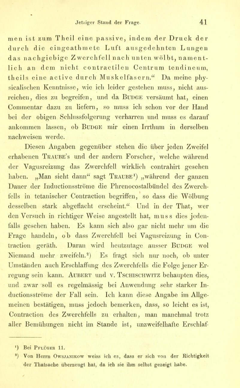 men ist zum Theil eine passive, indem der Druck der durch die eingeathmete Luft ausgedehnten Lungen das nachgiebige Zwerchfell nach unten wölbt, nament- lich an dem nicht contractilen Centrum tendineum, theils eine active durch Muskelfasern. Da meine phy- sicalischen Kenntnisse, wie ich leider gestehen muss, nicht aus- reichen, dies zu begreifen, und da BuDGE versäumt hat, einen Commentar dazu zu liefern, so muss ich schon vor der Hand bei der obigen Schlussfolgerung verharren und muss es darauf ankommen lassen, ob Budge mir einen Irrthum in derselben nachweisen werde. Diesen Angaben gegenüber stehen die über jeden Zweifel erhabenen Traube's und der andern Forscher, welche während der Vagusreizung das Zwerchfell wirklich contrahirt gesehen haben. „Man sieht dann sagt Traube^) „während der ganzen Dauer der Inductionsströme die Phrenocostalbündel des Zwerch- fells in tetanischer Contraction begriffen, so dass die Wölbung desselben stark abgeflacht erscheint. Und in der That, wer den Versuch in richtiger Weise angestellt hat, muss dies jeden- falls gesehen haben. Es kann sich also gar nicht mehr um die Frage handeln, ob dass Zwerchfell bei Vagusreizung in Con- traction geräth. Daran wird heutzutage ausser Budge wol Niemand mehr zweifeln.^) Es fragt sich nur noch, ob unter Umständen auch Erschlaffung des Zwerchfells die Folge jener Er- regung sein kann. Aubert und v. Tschischwitz behaupten dies, und zwar soll es regelmässig bei Anwendung sehr starker In- ductionsströme der Fall sein. Ich kann diese Angabe im Allge- meinen bestätigen, muss jedoch bemerken, dass, so leicht es ist, Contraction des Zwerchfells zu erhalten, man manchmal trotz aller Bemühungen nicht im Stande ist, unzweifelhafte Erschlaf- •) Bei Pplügeb 11. ') Von Herrn Owsjanikow weiss ich es, dass er sich von der Richtigkeit der Thatsache überzeugt hat, da ich sie ihm selbst gezeigt habe.