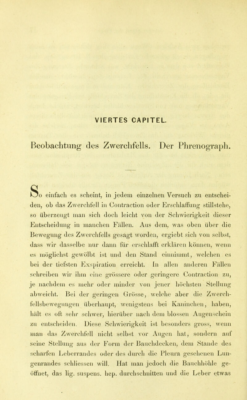 VIERTES CAPITEL Beobachtung des Zwerchfells. Der Phrenograph. So einfach es scheint^ in jedem einzelnen Versuch zu entschei- den, ob das Zwerchfell in Contraction oder Erschlaffung stillstehe, so überzeugt man sich doch leicht von der Schwierigkeit dieser Entscheidung in manchen Fällen. Aus dem, was oben über die Bewegung des Zwerchfells gesagt worden, ergiebt sich von selbst, dass wir dasselbe nur dann für erschlafft erklären können, wenn es möglichst gewölbt ist und den Stand einnimmt, welchen es bei der tiefsten Exspiration erreicht. In allen anderen Fällen schreiben wir ihm eine grössere oder geringere Contraction zu, je nachdem es mehr oder minder von jener höchsten Stellung abweicht. Bei der geringen Grösse, welche aber die Zwerch- fellsbewegungen überhaupt, wenigstens bei Kaninchen, haben, hält es oft sehr schwer, hierüber nach dem blossen Augenschein zu entscheiden. Diese Schwierigkeit ist besonders gross, Avenn man das Zwerchfell nicht selbst vor Augen hat, sondern auf seine Stellung aus der Form der Bauchdecken, dem Stande des scharfen Leberrandes oder des durch die Pleura gesehenen Lun- genrandes schliessen will. Hat man jedoch die Bauchhöhle ge- öffnet, das lig. suspens. hep. durchschnitten und die Leber etwas