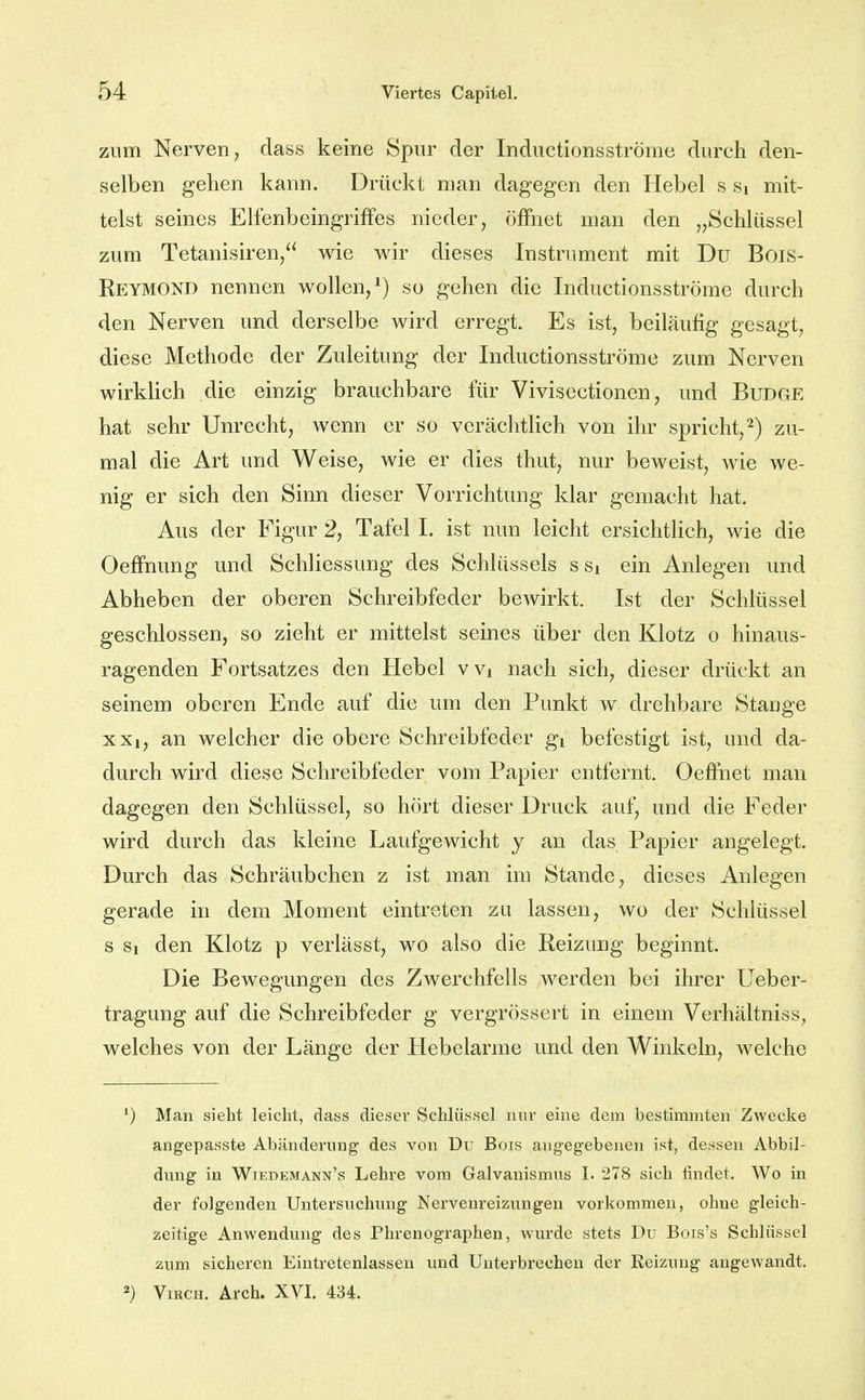 zum Nerven, dass keine Spur der Inductionsströme durch den- selben gehen kann. Drückt man dagegen den Hebel s Si mit- telst seines ElfenbeingrifFes nieder, öffnet man den „Schlüssel zum Tetanisiren, wie wir dieses Instrument mit Du Bois- ReymoND nennen wollen,^) so gehen die Inductionsströme durch den Nerven und derselbe wird erregt. Es ist, beiläufig gesagt, diese Methode der Zuleitung der Inductionsströme zum Nerven wirklich die einzig brauchbare für Vivisectionen, und Budge hat sehr Unrecht, wenn er so verächtlich von ihr spricht,^) zu- mal die Art und Weise, wie er dies thut, nur beweist, wie we- nig er sich den Sinn dieser Vorrichtung klar gemacht hat. Aus der Figur 2, Tafel 1. ist nun leicht ersichtlich, wie die Oefi'nung und Schliessung des Schlüssels ssi ein Anlegen und Abheben der oberen Schreibfeder bewirkt. Ist der Schlüssel geschlossen, so zieht er mittelst seines über den Klotz o hinaus- ragenden Fortsatzes den Hebel vvi nach sich, dieser drückt an seinem oberen Ende auf die um den Punkt w drehbare Stange xxi, an welcher die obere Schreibfeder gi befestigt ist, und da- durch wird diese Schreibfeder vom Papier entfernt. Oefiiiet man dagegen den Schlüssel, so hört dieser Druck auf, und die Feder wird durch das kleine Laufgewicht y an das Papier angelegt. Durch das Schräubchen z ist man im Stande, dieses Anlegen gerade in dem Moment eintreten zu lassen, wo der Schlüssel s Si den Klotz p verlässt, wo also die Reizung beginnt. Die Bewegungen des Zwerchfells werden bei ihrer Ueber- tragung auf die Schreibfeder g vergrössert in einem Verhältniss, welches von der Länge der Hebelarme und den Winkeln, Avelche ') Man sieht leicht, dass dieser Schlüssel nur eine dem bestimmten Zwecke angepasste Abänderung des von Du Bois angegebenen ist, dessen Abbil- dung in Wiedemann's Lehre vom Galvanismus I. 278 sich findet. Wo in der folgenden Untersuchung Nervenreizungen vorkommen, ohne gleich- zeitige Anwendung des Phrenographen, wurde stets Du Bois's Schlüssel 2um sicheren Eintretenlassen und Unterbrechen der Reizung angewandt. 2) ViRCH. Arch. XVI. 434.