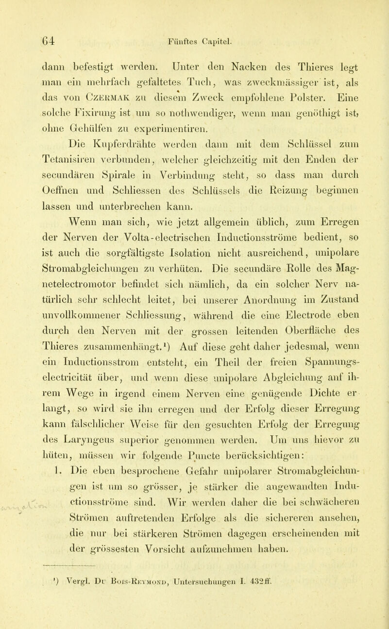 dann befestigt werden. Unter den Nacken des Thieres legt man ein mehrfach gefahetes Tuch, was zwecknjässiger ist, als das von Czermak zu diesem Zweck empfohlene Polster. Eine solche Fixirung ist um so nothwendiger, wenn man genöthigt ist? ohne Gehülfen zu experimentiren. Die Kupferdrähte werden dann mit dem Schlüssel zum Tetanisiren verbunden, welcher gleichzeitig mit den Enden der secundären Spirale in Verbindung steht, so dass man durch OefFnen und Schliessen des Schlüssels die Reizung beginnen lassen und unterbrechen kann. Wenn man sich, wie jetzt allgemein übhch, zum Erregen der Nerven der Volta-electrischen Inductionsströme bedient, so ist auch die sorgfältigste Isolation nicht ausreichend, unipolare Stromabgleichungen zu verhüten. Die secundäre Rolle des Mag- netelectromotor befindet sich nämlich, da ein solcher Nerv na- türlich sehr schlecht leitet, bei unserer Anordnung im Zustand unvollkommener Schliessung, während die eine Electrode eben durch den Nerven mit der grossen leitenden Oberfläche des Thieres zusammenhängt.*) Auf diese geht daher jedesmal, wenn ein Inductionsstrom entsteht, ein Theil der freien Spannungs- electricität über, und wenn diese unipolare Abgleichung anf ih- rem Wege in irgend einem Nerven eine genügende Dichte er langt, so wird sie ihn erregen und der Erfolg dieser Erregung kann fälschlicher Weise für den gesuchten Erfolg der Erregung des Laryngeus superior genommen werden. Um uns hievor zu hüten, müssen wir folgende Puncte berücksichtigen: 1. Die eben besprochene Gefahr unipolarer Stromabgleichun- gen ist um so grösser, je stärker die angewandten Indu- ctionsströme sind. Wir werden daher die bei schwächeren Strömen auftretenden Erfolge als die sichereren ansehen, die nur bei stärkeren Strömen dagegen erscheinenden mit der grossesten Vorsicht aufzunehmen haben. ') Vergl. Du Bois-Rkymond, Untersuchungen I. 432ff.