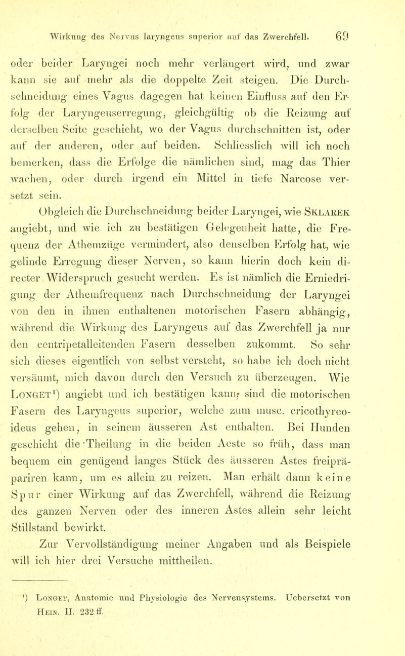 oder beider Laryngei noch mehr verlängert wird, und zwar kann sie auf mehr als die doppelte Zeit steigen. Die Durch- schneidung eines Vagus dagegen hat keinen Einfluss auf den Er- folg der Laryngeuserregung, gleichgültig ob die Reizung auf derselben Seite geschieht, wo der Vagus durchschnitten ist, oder auf der anderen, oder auf beiden. Schliesslich will ich noch bemerken, dass die Erfolge die nämlichen sind, mag das Thier wachen, oder durch irgend ein Mittel in tiefe Narcose ver- setzt sein. Obgleich die Durchschneidung beider Laryngei, wie Sklarek angiebt, und wie ich zu bestätigen Gelegenheit hatte, die Fre- quenz der Athemzüge vormindert, also denselben Erfolg hat, wie gelinde Erregung dieser Nerven, so kann hierin doch kein di- recter Widerspruch gesucht werden. Es ist nämlich die Erniedri- gung der Athemfrequenz nach Durchschneidung der Laryngei von den in ihnen enthaltenen motorischen Fasern abhängig, während die Wirkung des Laryngeus auf das Zwerchfell ja nur den centripetalleitenden Fasern desselben zukommt. So sehr sich dieses eigentlich von selbst versteht, so habe ich doch nicht versäumt, mich davon durch den Versuch zu überzeugen. Wie LONGET^) angiebt und ich bestätigen kann^ sind die motorischen Fasern des Laryngeus superior, welche zum musc. cricothyreo- ideus gehen, in seinem äusseren Ast enthalten. Bei Hunden geschieht dicTheilung in die beiden Aeste so früh, dass man bequem ein genügend langes Stück des äusseren Astes freiprä- pariren kann, um es allein zu reizen. Man erhält dann keine Spur einer Wirkung auf das Zwerchfell, während die Reizung des ganzen Nerven oder des inneren Astes allein sehr leicht Stillstand bewirkt. Zur Vervollständigung meiner Angaben und als Beispiele will ich hier drei Versuche mittheilen. ') LoNGET, Anatomie und Physiologie des Nervensystems. Uebersetzt von Hein. II. 232 ff.