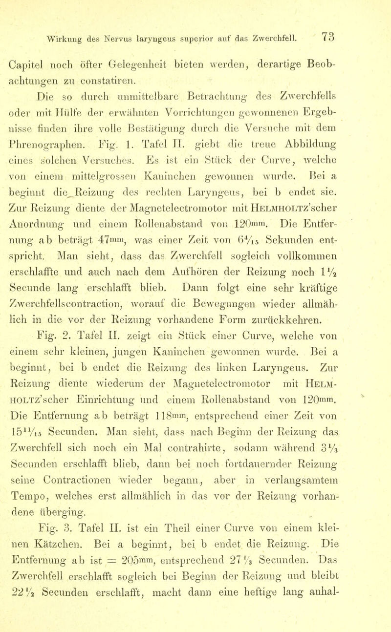 Capitel noch öfter Gelegenheit bieten werden, derartige Beob- achtungen zu constatiren. Die so durch unmittelbare Betrachtung des Zwerchfells oder mit Hülfe der erwähnten Vorrichtungen gewonnenen Ergeb- nisse finden ihre volle Bestätigung durch die Versuche mit dem Phrenographen. Fig. 1. Tafel II. giebt die treue Abbildung eines solchen Versuches. Es ist ein Stück der Gurve, welche von einem mittelgrossen Kaninchen gewonnen wurde. Bei a beginnt die_ßeizung des i'echten Laryngeus, bei b endet sie. Zur Reizung diente der Magnetelectromotor mit HELMHOLTz'scher Anordnung und einem Rollenabstand von 120mm. Die Entfer- nung ab beträgt 47mm^ was einer Zeit von (5Vi5 Sekunden ent- spricht. Man sieht, dass das Zwerchfell sogleich vollkommen erschlaffte und auch nach dem Aufhören der Reizung noch IV2 Secunde lang erschlafft blieb. Dann folgt eine sehr kräftige Zwerchfellscontraction, worauf die Bewegungen wieder allmäh- lich in die vor der Reizung vorhandene Form zurückkehren. Fig. 2. Tafel IL zeigt ein Stück einer Gurve, welche von einem sehr kleinen, jungen Kaninchen gewonnen wurde. Bei a beginnt, bei b endet die Reizung des linken Laryngeus. Zur Reizung diente wiederum der Magnetelectromotor mit HELM- HOLTz'scher Einrichtung und einem Rollenabstand von 120mm. Die Entfernung ab beträgt llSmm^ entsprechend einer Zeit von lö^Viä Secunden. Man sieht, dass nach Beginn der Reizung das Zwerchfell sich noch ein Mal contrahirte, sodann während SVs Secunden erschlafft blieb, dann bei noch fortdauernder Reizung seine Gontractionen Avieder begann, aber in verlangsamtem Tempo, welches erst allmählich in das vor der Reizung vorhan- dene überging. Fig. 3. Tafel II. ist ein Theil einer Gurve von einem klei- nen Kätzchen. Bei a beginnt, bei b endet die Reizung. Die Entfernung ab ist = 205mm^ entsprechend 27Secunden. Das Zwerchfell erschlafft sogleich bei Beginn der Reizung und bleibt 22'A Secunden erschlafft, macht dann eine heftige lang anhal-