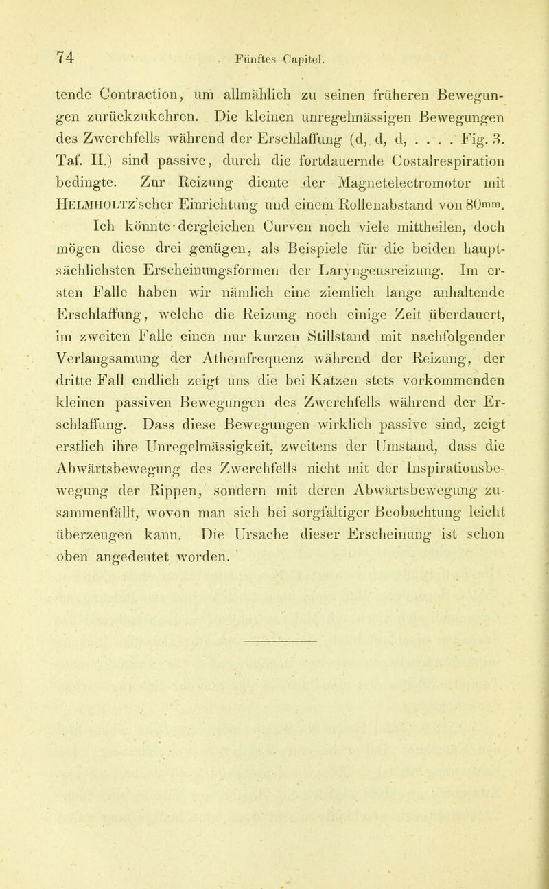 tende Contraction, um allmählich zu seinen früheren Bewegun- gen zurückzukehren. Die kleinen unregelmässigen Bewegungen des Zwerchfells während der Erschlaffung (d, d, d, . . . , Fig. 3. Taf. II.) sind passive, durch die fortdauernde Costalrespiration bedingte. Zur Reizung diente der Magnetelectromotor mit HELMHOLTz'scher Einrichtung und einem Rollenabstand vonSOmm. Ich könnte • dergleichen Curven noch viele mittheilen, doch mögen diese drei genügen, als Beispiele für die beiden haupt- sächlichsten Erscheinungsformen der Laryngeusreizung. Im er- sten Falle haben wir nämlich eine ziemlich lange anhaltende Erschlaffung, welche die Reizung noch einige Zeit überdauert, im zweiten Falle einen nur kurzen Stillstand mit nachfolgender Verlangsamung der Athemfrequenz während der Reizung, der dritte Fall endlich zeigt uns die bei Katzen stets vorkommenden kleinen passiven Bewegungen des Zwerchfells während der Er- schlaffung. Dass diese Bewegungen wirklich passive sind, zeigt erstlich ihre Unregelmässigkeit, zweitens der Umstand, dass die Abwärtsbewegung des Zwerchfells nicht mit der Inspirationsbe- Avegung der Rippen, sondern mit deren Abwärtsbewegung zu- sammenfällt, wovon man sich bei sorgfältiger Beobachtung leicht überzeugen kann. Die Ursache dieser Erscheinung ist schon oben angedeutet worden.