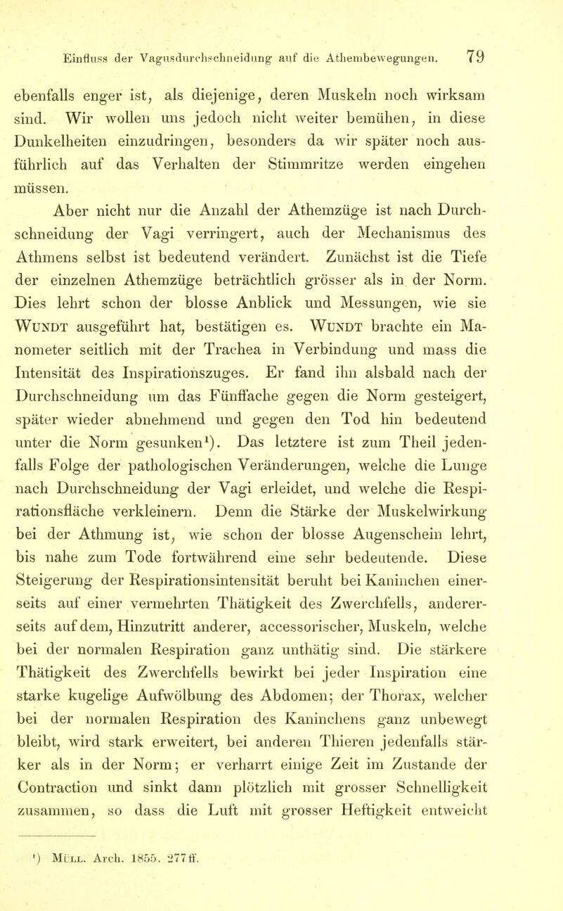 ebenfalls enger ist; als diejenige, deren Muskeln noch wirksam sind. Wir wollen uns jedoch nicht weiter bemühen, in diese Dunkelheiten einzudringen, besonders da wir später noch aus- führlich auf das Verhalten der Stimmritze werden eingehen müssen. Aber nicht nur die Anzahl der Athemzüge ist nach Durch- schneidung der Vagi verringert, auch der Mechanismus des Athmens selbst ist bedeutend verändert. Zunächst ist die Tiefe der einzelnen Athemzüge beträchtlich grösser als in der Norm. Dies lehrt schon der blosse Anblick und Messungen, wie sie WuNDT ausgeführt hat, bestätigen es. WuNDT brachte ein Ma- nometer seitlich mit der Trachea in Verbindung und mass die Intensität des Inspiratiohszuges. Er fand ihn alsbald nach der Durchschneidung um das Fünffache gegen die Norm gesteigert, später wieder abnehmend und gegen den Tod hin bedeutend unter die Norm gesunken^). Das letztere ist zum Theil jeden- falls Folge der pathologischen Veränderungen, welche die Lunge nach Durchschneidung der Vagi erleidet, und welche die Respi- rationsfläche verkleinern. Denn die Stärke der Muskelwirkung bei der Athmung ist, wie schon der blosse Augenschein lehrt, bis nahe zum Tode fortwährend eine sehr bedeutende. Diese Steigerung der Respirationsintensität beruht bei Kaninchen einer- seits auf einer vermehrten Thätigkeit des Zwerchfells, anderer- seits auf dem. Hinzutritt anderer, accessorischer, Muskeln, welche bei der normalen Respiration ganz unthätig sind. Die stärkere Thätigkeit des Zwerchfells bewirkt bei jeder Inspiration eine starke kugelige Aufwölbung des Abdomen 5 der Thorax, welcher bei der normalen Respiration des Kaninchens ganz unbewegt bleibt, wird stark erweitert, bei anderen Thieren jedenfalls stär- ker als in der Norm; er verharrt einige Zeit im Zustande der Contraction und sinkt dann plötzlich mit grosser Schnelhgkeit zusammen, so dass die Luft mit grosser Heftigkeit entweicht ') Müll. Arch. 1855. 277ff.