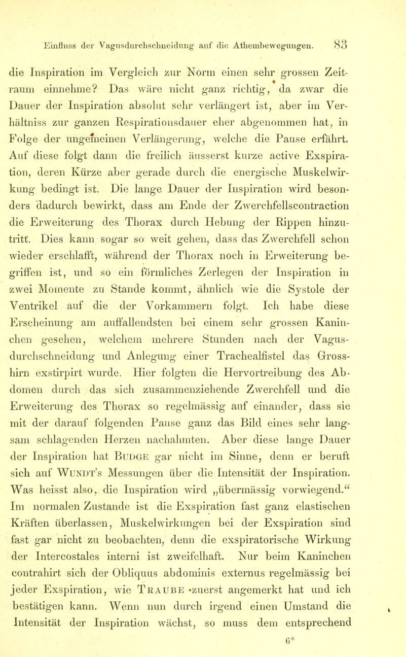 die Inspiration im Vergleich zur Norm einen sehr grossen Zeit- raum einnehme? Das wäre nicht ganz richtig, da zwar die Dauer der Inspiration absohit sehr verlängert ist, aber im Ver- hältniss zur ganzen Respirationsdauer eher abgenommen hat^ in Folge der ungemeinen Verlängerung, welche die Pause erfährt. Auf diese folgt dann die freilich äusserst kurze active Exspira- tion, deren Kürze aber gerade durch die energische Muskelwir- kung bedingt ist. Die lange Dauer der Inspiration wird beson- ders dadurch bewirkt, dass am Ende der Zwerchfellscontraction die Erweiterung des Thorax durch Hebung der Rippen hinzu- tritt. Dies kann sogar so weit gehen, dass das Zwerchfell schon wieder erschlafft, während der Thorax noch in Erweiterung be- griffen ist, und so ein förmliches Zerlegen der Inspiration in zwei Momente zu Stande kommt, ähnlich wie die Systole der Ventrikel auf die der Vorkammern folgt. Ich habe diese Erscheinung am auffallendsten bei einem sehr grossen Kanin- chen gesehen, welchem mehrere Stunden nach der Vagus- durchschneidung und Anlegung einer Trachealfistel das Gross- hirn exstirpirt wurde. Hier folgten die Hervortreibung des Ab- domen durch das sich zusammenziehende Zwerchfell und die Erweiterung des Thorax so regelmässig auf einander, dass sie mit der darauf folgenden Pause ganz das Bild eines sehr lang- sam schlagenden Herzen nachahmten. Aber diese lange Dauer der Inspiration hat Budge gar nicht im Sinne, denn er beruft sich auf Wundt's Messungen über die Intensität der Inspiration. Was heisst also, die Inspiration wird „übermässig vorwiegend. Im normalen Zustande ist die Exspiration fast ganz elastischen Kräften überlassen, Muskelwirkungen bei der Exspiration sind fast gar nicht zu beobachten, denn die exspiratorische Wirkung der Intercostales interni ist zweifelhaft. Nur beim Kaninchen contrahirt sich der Obliquus abdominis externus regelmässig bei jeder Exspiration, wie Traube «zuerst angemerkt hat und ich bestätigen kann. Wenn nun durch irgend einen Umstand die Intensität der Inspiration wächst, so muss dem entsprechend 6*