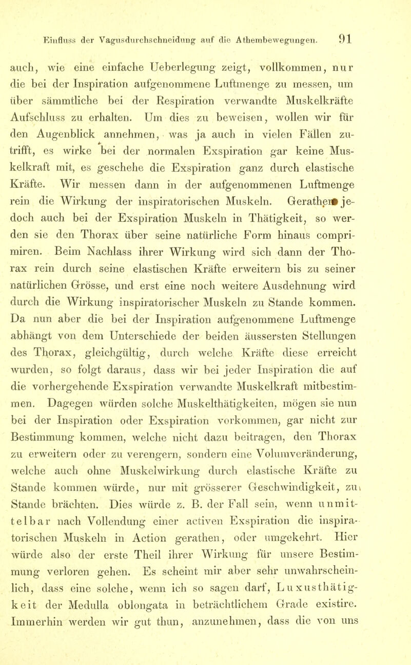 auch, wie eine einfache Ueberlegung zeigt^ vollkommen, nur die bei der Inspiration aufgenommene Luftmenge zu messen, um über sämmtliche bei der Respiration verwandte Muskelkräfte Aufschluss zu erhalten. Um dies zu beweisen, wollen wir für den Augenblick annehmen, was ja auch in vielen Fällen zu- trifft, es wirke bei der normalen Exspiration gar keine Mus- kelkraft mit, es geschehe die Exspiration ganz durch elastische Kräfte. Wir messen dann in der aufgenommenen Luftmenge rein die Wirkung der inspiratorischen Muskeln. GeratheiÄ je- doch auch bei der Exspiration Muskeln in Thätigkeit, so wer- den sie den Thorax über seine natürliche Form hinaus compri- miren. Beim Nachlass ihrer Wirkung wird sich dann der Tho- rax rein durch seine elastischen Kräfte erweitern bis zu seiner natürlichen Grösse, und erst eine noch weitere Ausdehnung wird durch die Wirkung inspiratorischer Muskeln zu Stande kommen. Da nun aber die bei der Inspiration aufgenommene Luftmenge abhängt von dem Unterschiede der beiden äussersten Stellungen des Thorax, gleichgültig, durch welche Kräfte diese erreicht wurden, so folgt daraus, dass wir bei jeder Inspiration die auf die vorhergehende Exspiration verwandte Muskelkraft mitbestim- men. Dagegen würden solche Muskelthätigkeiten, mögen sie nun bei der Inspiration oder Exspiration vorkommen, gar nicht zur Bestimmung kommen, welche nicht dazu beitragen, den Thorax zu erweitern oder zu verengern, sondern eine Volumveränderung, welche auch ohne Muskelwirkung durch elastische Kräfte zu Stande kommen würde, nur mit grösserer Geschwindigkeit, zu\ Stande brächten. Dies würde z. B. der Fall sein, wenn unmit- telbar nach Vollendung einer activen Exspiration die inspira- torischen Muskeln in Action gerathen, oder umgekehrt. Hier würde also der erste Theil ihrer Wirkung für unsere Bestim- mung verloren gehen. Es scheint mir aber sehr unwahrschein- lich, dass eine solche, wenn ich so sagen darf, Luxus thätig- keit der Medulla oblongata in beträchtlichem Grade existire. Immerhin werden wir gut thun, anzunehmen, dass die von uns