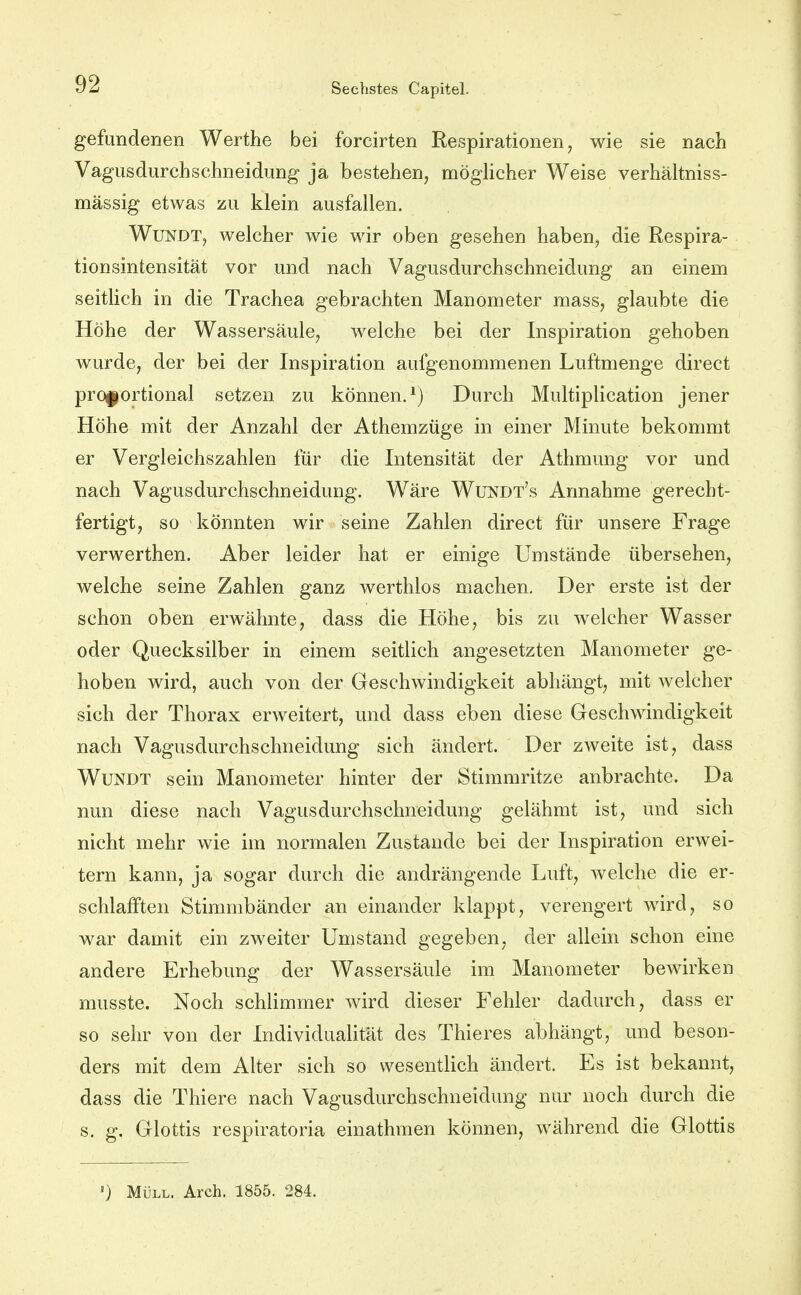 gefundenen Werthe bei forcirten Respirationen, wie sie nach Vagusdurchschneidung ja bestehen, mögUcher Weise verhältniss- mässig etwas zu klein ausfallen. WuNDT, welcher wie wir oben gesehen haben, die Respira- tionsintensität vor und nach Vagusdurchschneidung an einem seitlich in die Trachea gebrachten Manometer mass, glaubte die Höhe der Wassersäule, welche bei der Inspiration gehoben wurde, der bei der Inspiration aufgenommenen Luftmenge direct proportional setzen zu können.^) Durch Multiplication jener Höhe mit der Anzahl der Athemzüge in einer Minute bekommt er Vergleichszahlen für die Intensität der Athmung vor und nach Vagusdurchschneidung. Wäre Wundt's Annahme gerecht- fertigt, so könnten wir seine Zahlen direct für unsere Frage verwerthen. Aber leider hat er einige Umstände übersehen, welche seine Zahlen ganz werthlos machen. Der erste ist der schon oben erwähnte, dass die Höhe, bis zu welcher Wasser oder Quecksilber in einem seitlich angesetzten Manometer ge- hoben wird, auch von der Geschwindigkeit abhängt, mit welcher sich der Thorax erweitert, und dass eben diese Geschwindigkeit nach Vagusdurchschneidung sich ändert. Der zweite ist, dass WuNDT sein Manometer hinter der Stimmritze anbrachte. Da nun diese nach Vagusdurchschneidung gelähmt ist, und sich nicht mehr wie im normalen Zustande bei der Inspiration erwei- tern kann, ja sogar durch die andrängende Luft, welche die er- schlafften Stimmbänder an einander klappt, verengert wird, so war damit ein zweiter Umstand gegeben, der allein schon eine andere Erhebung der Wassersäule im Manometer bewirken musste. Noch schlimmer wird dieser Fehler dadurch, dass er so sehr von der Individualität des Thieres abhängt, und beson- ders mit dem Alter sich so wesentlich ändert. Es ist bekannt, dass die Thiere nach Vagusdurchschneidung nur noch durch die s. g. Glottis respiratoria einathmen können, während die Glottis •) Müll. Arch. 1855. 284.